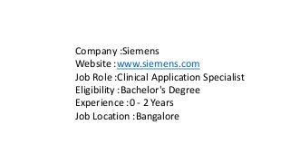 Company :Siemens
Website :www.siemens.com
Job Role :Clinical Application Specialist
Eligibility :Bachelor's Degree
Experience :0 - 2 Years
Job Location :Bangalore
 