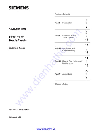 Preface, Contents
Part I Introduction
1
2
Part II Functions of the
Touch Panels
3
11
Part III Installation and
Commissioning
12
13
Part IV Device Description and
Maintenance
14
18
Part V Appendices
A
E
Glossary, Index
Release 01/00
TP27, TP37
Touch Panels
Equipment Manual
SIMATIC HMI
6AV3991–1AJ02–0AB0
www.dienhathe.vn
www.dienhathe.com
 