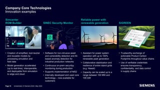 Company Core Technologies
Innovation examples
Simcenter
ROM Builder
• Creation of simplified, tool-neutral
and reusable models by
processing simulation and
field data
• Model generation accelerated
(up to real-time), interoperable,
and deployable from simulation
to edge and cloud
SINEC Security Monitor
• Software for non-intrusive asset
and vulnerability detection and AI-
based anomaly detection for
industrial production networks
• Continuous on-prem securityy
monitoring during production
• Supports implementation of NIS2
• Internally developed and used core
technology – now available for
customers
Reliable power with
renewable generation
• Assistant for power system
operation with up to 100%
renewable peak generation
• Collaborative stabilization and
resilience of entire island grids
(e.g. Hawaii)
• Capacity can be scaled up to a
range between 100 MW and
100 GW
SiGREEN
• Trustworthy exchange of
actionable Product Carbon
Footprints throughout value chains
• Use of verifiable credentials
ensures transparency,
confidentiality, and data control
in supply chains
Unrestricted | © Siemens 2024 | May 2024
Page 18
 