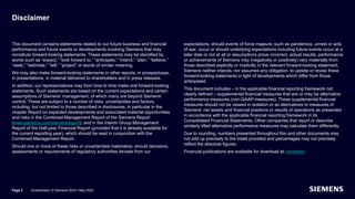Disclaimer
This document contains statements related to our future business and financial
performance and future events or developments involving Siemens that may
constitute forward-looking statements. These statements may be identified by
words such as “expect,” “look forward to,” “anticipate,” “intend,” “plan,” “believe,”
“seek,” “estimate,” “will,” “project” or words of similar meaning.
We may also make forward-looking statements in other reports, in prospectuses,
in presentations, in material delivered to shareholders and in press releases.
In addition, our representatives may from time to time make oral forward-looking
statements. Such statements are based on the current expectations and certain
assumptions of Siemens’ management, of which many are beyond Siemens’
control. These are subject to a number of risks, uncertainties and factors,
including, but not limited to those described in disclosures, in particular in the
chapter Report on expected developments and associated material opportunities
and risks in the Combined Management Report of the Siemens Report
(www.siemens.com/siemensreport), and in the Interim Group Management
Report of the Half-year Financial Report (provided that it is already available for
the current reporting year), which should be read in conjunction with the
Combined Management Report.
Should one or more of these risks or uncertainties materialize, should decisions,
assessments or requirements of regulatory authorities deviate from our
expectations, should events of force majeure, such as pandemics, unrest or acts
of war, occur or should underlying expectations including future events occur at a
later date or not at all or assumptions prove incorrect, actual results, performance
or achievements of Siemens may (negatively or positively) vary materially from
those described explicitly or implicitly in the relevant forward-looking statement.
Siemens neither intends, nor assumes any obligation, to update or revise these
forward-looking statements in light of developments which differ from those
anticipated.
This document includes – in the applicable financial reporting framework not
clearly defined – supplemental financial measures that are or may be alternative
performance measures (non-GAAP-measures). These supplemental financial
measures should not be viewed in isolation or as alternatives to measures of
Siemens’ net assets and financial positions or results of operations as presented
in accordance with the applicable financial reporting framework in its
Consolidated Financial Statements. Other companies that report or describe
similarly titled alternative performance measures may calculate them differently.
Due to rounding, numbers presented throughout this and other documents may
not add up precisely to the totals provided and percentages may not precisely
reflect the absolute figures.
Financial publications are available for download at: Investors
Unrestricted | © Siemens 2024 | May 2024
Page 2
 