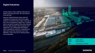 Digital Industries
Industry faces a major challenge: Because our
planet’s resources are finite, we must produce
more with less.
Siemens’ Digital Enterprise helps meet this
challenge by merging the real and the digital
worlds in a continuous flow of data. A key part of
that is the comprehensive Digital Twin. It collects
data on products throughout their entire lifecycle,
from the initial concept to their production and
deployment. Our cutting-edge technologies
make it possible for industry to understand this
data and to use finite resources much more
efficiently. That is how we are making industry
more sustainable.
CEO Cedrik Neike
CFO Rudolf Basson
HQ Nuremberg, Germany
Page 31 Unrestricted | © Siemens 2024 | May 2024
 