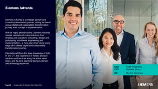 Siemens Advanta
Siemens Advanta is a strategic advisor and
trusted implementation partner, driving its clients'
unique digital and sustainability transformation
journey from concept to implementation.
With its highly skilled experts, Siemens Advanta
creates tailored end-to-end solutions from
strategy and operations consulting, design and
prototyping, to software engineering and
implementation – a "one-stop shop" along every
stage of its clients’ digital and sustainability
transformation journey.
Clients benefit from the deep knowledge of both
IT and OT, the experience of holistic advisory
solutions and services along the entire value
chain, and the long-standing Siemens domain
and technology expertise.
Page 39 Unrestricted | © Siemens 2024 | May 2024
CEO Todd Weatherby
CFO Gerlinde Sturm
HQ Munich, Germany
 