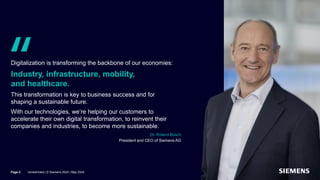 Quote from Dr. Roland Busch, Chairman of Siemens AG,
on the corporate strategy of Siemens AG
Digitalization is transforming the backbone of our economies:
Industry, infrastructure, mobility,
and healthcare.
This transformation is key to business success and for
shaping a sustainable future.
With our technologies, we’re helping our customers to
accelerate their own digital transformation, to reinvent their
companies and industries, to become more sustainable.
Dr. Roland Busch
President and CEO of Siemens AG
Page 4 Unrestricted | © Siemens 2024 | May 2024
 