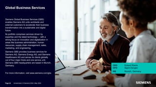 Global Business Services
Siemens Global Business Services (GBS)
enables Siemens AG units worldwide and
external customers to accelerate their business
transformation into a sustainable and digital
future.
Its portfolio comprises services driven by
expertise and the latest technology – with a
strong focus on innovation and digitalization in
areas like business administration, human
resources, supply chain management, sales,
marketing, and engineering.
Siemens GBS provides business services for
Siemens AG, Siemens Energy AG, and Siemens
Healthineers AG and serves its clients globally
out of four major Hubs and one service unit.
Siemens GBS headquarters are based in Munich,
Germany.
For more information, visit www.siemens.com/gbs
CEO Eckard Eberle
CFO Sigrid Dengler
HQ Munich, Germany
Page 42 Unrestricted | © Siemens 2024 | May 2024
 