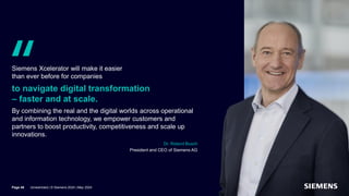 Quote from Dr. Roland Busch, Chairman of Siemens AG,
on the corporate strategy of Siemens AG
Siemens Xcelerator will make it easier
than ever before for companies
to navigate digital transformation
– faster and at scale.
By combining the real and the digital worlds across operational
and information technology, we empower customers and
partners to boost productivity, competitiveness and scale up
innovations.
Dr. Roland Busch
President and CEO of Siemens AG
Page 46 Unrestricted | © Siemens 2024 | May 2024
 