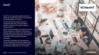 Next47
Next47 is an independent, global venture firm
backed by Siemens that invests in the enterprise
technology leaders of tomorrow.
The firm provides the domain expertise,
specialized resources, and deep network
founders need to go from idea to category-
leading business.
Next47 brings knowledge and expertise from the
startup ecosystem to Siemens. It ensures that
Siemens gains early access to the best emerging
technology solutions to help solve its customers’
most difficult and fundamental business
challenges.
The Next47 Accelerator aims to identify and
nurture breakthrough ideas within Siemens with
the goal of empowering internal talent to create
new business opportunities for the company.
Page 50 Unrestricted | © Siemens 2024 | May 2024
 