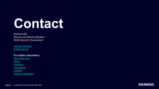 Contact
Siemens AG
Werner-von-Siemens-Straße 1
80333 Munich | Deutschland
Website Siemens
E-Mail contact
For further information:
About Siemens
Press
Investors
Innovations
Careers
Siemens Xcelerator
Page 57 Unrestricted | © Siemens 2024 | May 2024
 