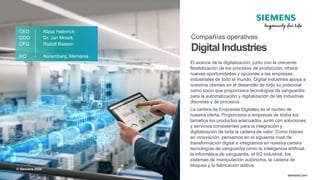 © Siemens 2020
TT.MM.JJJJ
Seite 48 Autor / Abteilung
TT.MM.JJJJ
Seite 48 Autor / Abteilung
May 2020
Page 48 siemens.com
Compañías operativas
Digital Industries
El avance de la digitalización, junto con la creciente
flexibilización de los procesos de producción, ofrece
nuevas oportunidades y opciones a las empresas
industriales de todo el mundo. Digital Industries apoya a
nuestros clientes en el desarrollo de todo su potencial:
como socio que proporciona tecnologías de vanguardia
para la automatización y digitalización de las industrias
discretas y de procesos.
La cartera de Empresas Digitales es el núcleo de
nuestra oferta. Proporciona a empresas de todos los
tamaños los productos adecuados, junto con soluciones
y servicios consistentes para la integración y
digitalización de toda la cadena de valor. Como líderes
en innovación, pensamos en el siguiente nivel de
transformación digital e integramos en nuestra cartera
tecnologías de vanguardia como la inteligencia artificial,
la informática de vanguardia, el 5G industrial, los
sistemas de manipulación autónoma, la cadena de
bloques y la fabricación aditiva.
© Siemens 2020
CEO Klaus Helmrich
COO Dr. Jan Mrosik
CFO Rudolf Basson
HQ Núremberg, Alemania
 