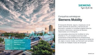 © Siemens 2020
TT.MM.JJJJ
Seite 51 Autor / Abteilung
TT.MM.JJJJ
Seite 51 Autor / Abteilung
May 2020
Page 51 siemens.com
CEO Michael Peter,
Sabrina Soussan
CFO Karl Blaim
HQ Munich, Alemania
Compañías estratégicas
Siemens Mobility
El transporte eficiente, seguro y respetuoso con el
medio ambiente de personas y mercancías por
ferrocarril y carretera: la movilidad engloba todos los
productos, soluciones y servicios de Siemens
relacionados con el transporte.
Las avanzadas soluciones de movilidad en red y
basadas en TI y el completo know-how están
aumentando la disponibilidad de la infraestructura,
optimizando el uso de las rutas y elevando la calidad de
los viajes a nuevos niveles: por ferrocarril, por carretera
o a través de múltiples modos de transporte.
© Siemens 2020
 