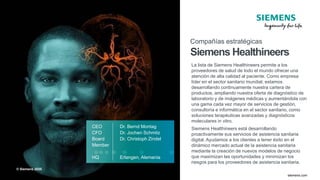 © Siemens 2020
TT.MM.JJJJ
Seite 53 Autor / Abteilung
TT.MM.JJJJ
Seite 53 Autor / Abteilung
May 2020
Page 53 siemens.com
CEO Dr. Bernd Montag
CFO Dr. Jochen Schmitz
Board Dr. Christoph Zindel
Member
HQ Erlangen, Alemania
Compañías estratégicas
Siemens Healthineers
La lista de Siemens Healthineers permite a los
proveedores de salud de todo el mundo ofrecer una
atención de alta calidad al paciente. Como empresa
líder en el sector sanitario mundial, estamos
desarrollando continuamente nuestra cartera de
productos, ampliando nuestra oferta de diagnóstico de
laboratorio y de imágenes médicas y aumentándola con
una gama cada vez mayor de servicios de gestión,
consultoría e informática en el sector sanitario, como
soluciones terapéuticas avanzadas y diagnósticos
moleculares in vitro.
Siemens Healthineers está desarrollando
proactivamente sus servicios de asistencia sanitaria
digital. Ayudamos a los clientes a tener éxito en el
dinámico mercado actual de la asistencia sanitaria
mediante la creación de nuevos modelos de negocio
que maximizan las oportunidades y minimizan los
riesgos para los proveedores de asistencia sanitaria.
© Siemens 2020
 