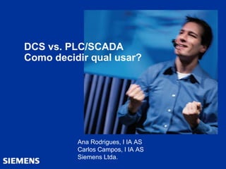 DCS vs. PLC/SCADA
Como decidir qual usar?
Ana Rodrigues, I IA AS
Carlos Campos, I IA AS
Siemens Ltda.
 