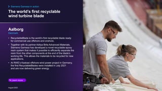 The world’s first recyclable
wind turbine blade
August 2023
• RecyclableBlade is the world’s first recyclable blade ready
for commercial use offshore and onshore.
• Together with its partner Aditya Birla Advanced Materials,
Siemens Gamesa has developed a novel recyclable epoxy
resin system that makes it possible to efficiently separate the
resin from the other components at the end of the blade’s
working life. This allows the materials to be recycled for new
applications.
• At RWE’s Kaskasi offshore wind power project in Germany,
the first RecyclableBlades were installed in July 2021
and are now delivering green energy.
Aalborg
Denmark
Siemens Gamesa in action
Learn more
 