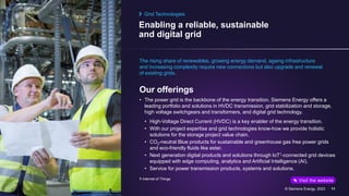 Enabling a reliable, sustainable
and digital grid
August 2023 © Siemens Energy, 2023 11
The rising share of renewables, growing energy demand, ageing infrastructure
and increasing complexity require new connections but also upgrade and renewal
of existing grids.
Our offerings
• The power grid is the backbone of the energy transition. Siemens Energy offers a
leading portfolio and solutions in HVDC transmission, grid stabilization and storage,
high voltage switchgears and transformers, and digital grid technology.
• High-Voltage Direct Current (HVDC) is a key enabler of the energy transition.
• With our project expertise and grid technologies know-how we provide holistic
solutions for the storage project value chain.
• CO2-neutral Blue products for sustainable and greenhouse gas free power grids
and eco-friendly fluids like ester.
• Next generation digital products and solutions through IoT1-connected grid devices
equipped with edge computing, analytics and Artificial Intelligence (AI).
• Service for power transmission products, systems and solutions.
Grid Technologies
1 Internet of Things Visit the website
 