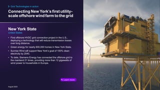 Connecting New York’s first utility-
scale offshore windfarm to the grid
August 2023
• First offshore HVDC grid connection project in the U.S.,
deploying a technology that will reduce transmission losses
over long distance.
• Green energy for nearly 600,000 homes in New York State.
• Sunrise Wind will support New York’s goal of 100% clean
electricity by 2040.
• To date, Siemens Energy has connected the offshore grid to
the mainland 21 times, providing more than 12 gigawatts of
wind power to households in Europe.
New York State
United States
Grid Technologies in action
Learn more
 