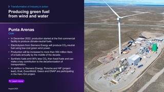 Producing green fuel
from wind and water
August 2023
• In December 2022, production started at the first commercial
facility to produce climate-neutral fuels.
• Electrolyzers from Siemens Energy will produce CO2-neutral
fuel using low-cost green wind power.
• Production will be increased to more than 550 million liters
of e-fuels annually by the middle of the decade.
• Synthetic fuels emit 90% less CO2 than fossil fuels and can
make a key contribution to the decarbonization of
transportation.
• In addition to Siemens Energy, Porsche and HIF (project
lead), Enel, ExxonMobil, Gasco and ENAP are participating
in the Haru Oni project.
Punta Arenas
Chile
Transformation of Industry in action
Learn more
 
