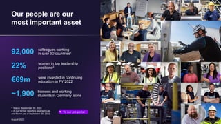 August 2023
Our people are our
most important asset
92,000 colleagues working
in over 90 countries1
22% women in top leadership
positions2
€69m were invested in continuing
education in FY 2022
~1,900 trainees and working
students in Germany alone
To our job portal
1 Status: September 30, 2022
2 In our former reporting segment Gas
and Power, as of September 30, 2022
 