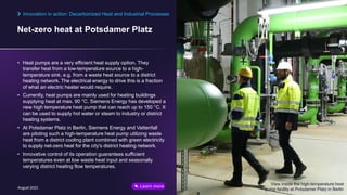 Net-zero heat at Potsdamer Platz
August 2023 © Siemens Energy, 2023 22
• Heat pumps are a very efficient heat supply option. They
transfer heat from a low-temperature source to a high-
temperature sink, e.g. from a waste heat source to a district
heating network. The electrical energy to drive this is a fraction
of what an electric heater would require.
• Currently, heat pumps are mainly used for heating buildings
supplying heat at max. 90 °C. Siemens Energy has developed a
new high temperature heat pump that can reach up to 150 °C. It
can be used to supply hot water or steam to industry or district
heating systems.
• At Potsdamer Platz in Berlin, Siemens Energy and Vattenfall
are piloting such a high-temperature heat pump utilizing waste
heat from a district cooling plant combined with green electricity
to supply net-zero heat for the city's district heating network.
• Innovative control of its operation guarantees sufficient
temperatures even at low waste heat input and seasonally
varying district heating flow temperatures.
View inside the high-temperature heat
pump facility at Potsdamer Platz in Berlin
Innovation in action: Decarbonized Heat and Industrial Processes
Learn more
 