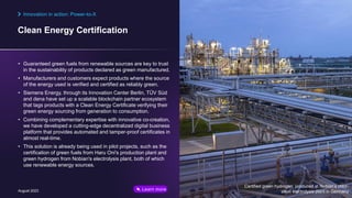 Clean Energy Certification
August 2023 © Siemens Energy, 2023 23
• Guaranteed green fuels from renewable sources are key to trust
in the sustainability of products declared as green manufactured.
• Manufacturers and customers expect products where the source
of the energy used is verified and certified as reliably green.
• Siemens Energy, through its Innovation Center Berlin, TÜV Süd
and dena have set up a scalable blockchain partner ecosystem
that tags products with a Clean Energy Certificate verifying their
green energy sourcing from generation to consumption.
• Combining complementary expertise with innovative co-creation,
we have developed a cutting-edge decentralized digital business
platform that provides automated and tamper-proof certificates in
almost real-time.
• This solution is already being used in pilot projects, such as the
certification of green fuels from Haru Oni's production plant and
green hydrogen from Nobian's electrolysis plant, both of which
use renewable energy sources.
Innovation in action: Power-to-X
Certified green hydrogen produced at Nobian’s chlor-
alkali electrolysis plant in Germany
Learn more
 