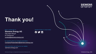 Siemens Energy is a trademark licensed by Siemens AG.
Thank you!
Stay in contact with us:
Siemens Energy AG
Otto-Hahn-Ring 6
81739 Munich
contact@siemens-energy.com
For questions about our company presentation:
CompanyPresentation@siemens-energy.com
Siemens Energy on social media:
More information can be found on our website:
siemens-energy.com
© Siemens Energy, 2023
 