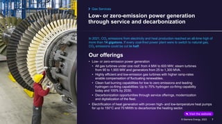 Low- or zero-emission power generation
through service and decarbonization
© Siemens Energy, 2023 7
In 2021, CO2 emissions from electricity and heat production reached an all-time high of
more than 14 gigatons. If every coal-fired power plant were to switch to natural gas,
CO2 emissions could be cut in half.
Our offerings
• Low- or zero-emission power generation
• All gas turbines under one roof: from 4 MW to 600 MW; steam turbines
from 90 to 1,900 MW and generators from 25 to 1,300 MVA.
• Highly efficient and low-emission gas turbines with higher ramp-rates
enable compensation of fluctuating renewables.
• Clean fuel burning capabilities for low to zero emissions and leading
hydrogen co-firing capabilities: Up to 75% hydrogen co-firing capability
today and 100% by 2030.
• Decarbonization opportunities through service offerings, modernization
and digitalization of the fleet.
• Electrification of heat generation with proven high- and low-temperature heat pumps
for up to 150°C and 70 MWth to decarbonize the heating sector.
Gas Services
Visit the website
 
