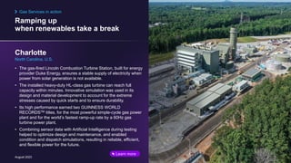 Ramping up
when renewables take a break
August 2023
• The gas-fired Lincoln Combustion Turbine Station, built for energy
provider Duke Energy, ensures a stable supply of electricity when
power from solar generation is not available.
• The installed heavy-duty HL-class gas turbine can reach full
capacity within minutes. Innovative simulation was used in its
design and material development to account for the extreme
stresses caused by quick starts and to ensure durability.
• Its high performance earned two GUINNESS WORLD
RECORDSTM titles, for the most powerful simple-cycle gas power
plant and for the world’s fastest ramp-up rate by a 60Hz gas
turbine power plant.
• Combining sensor data with Artificial Intelligence during testing
helped to optimize design and maintenance, and enabled
condition and dispatch simulations, resulting in reliable, efficient,
and flexible power for the future.
Charlotte
North Carolina, U.S.
Gas Services in action
Learn more
 