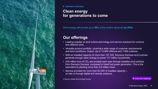 Clean energy
for generations to come
© Siemens Energy, 2023 9
Wind energy will provide up to 20% of the world’s electricity by 2030.1
Our offerings
• Leading supplier of wind turbine technology and service solutions for onshore
and offshore wind.
• Versatile product portfolio, covering a wide range of customer requirements
and wind conditions. Output: Up to 15 MW offshore and 7 MW onshore.
• With an installed capacity of more than 127 GW, Siemens Gamesa wind turbines
generate enough clean energy to power 117 million households.
• 335 million tons of CO2 are avoided each year through installed wind turbines
from Siemens Gamesa, compared to fossil fuel power generation. This is the
equivalent to planting more than 4.8 million trees.
• Service provided for more than 82 GW of installed capacity –
on site or through digital and remote solutions.
Siemens Gamesa
Visit the website
1 Source: Global Wind Energy Council
 