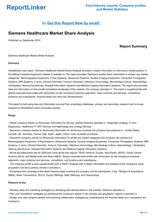 Find Industry reports, Company profiles
ReportLinker                                                                     and Market Statistics



                                           >> Get this Report Now by email!

Siemens Healthcare Market Share Analysis
Published on September 2010

                                                                                                           Report Summary

Siemens Healthcare Market Share Analysis


Summary


GlobalData's new report, 'Siemens Healthcare Market Share Analysis' provides in-depth information on Siemens's market position in
the different medical equipment markets it operates in. The report provides Siemens's market share information in sixteen key market
categories ' Mammography Equipment, X-Ray Systems, Ultrasound Systems, Nuclear Imaging Equipment, Computed Tomography
Systems, MRI Systems, C arms, Clinical Chemistry, Immuno Chemistry, Infectious Immunology, Microbiology Culture, Haematology,
Lithotripters, Hearing Aid Devices, Hospital Information Systems and Medical Imaging Information Systems. The report also provides
data and information on the overall competitive landscape of the markets, the company operates in. The report is supplemented with
global corporate-level profile with information on the company's business segments, major products and services, competitors,
locations and subsidiaries, financial deals and other key developments.


This report is built using data and information sourced from proprietary databases, primary and secondary research and in-house
analysis by GlobalData's team of industry experts.


Scope


- Global company shares (in Revenues) information for the key markets Siemens operates in ' Diagnostic Imaging, In Vitro
Diagnostics, Healthcare IT, ENT Devices and Nephrology and Urology Devices.
- Siemens's company shares (in Revenues) information for all the key countries the company has presence in ' United States,
Canada, UK, Germany, France, Italy, Spain, Japan, China, India, Australia and Brazil.
- Siemens's company shares (in Revenues) information for all the key market categories the company has presence in '
Mammography Equipment, X-Ray Systems, Ultrasound Systems, Nuclear Imaging Equipment, Computed Tomography Systems, MRI
Systems, C arms, Clinical Chemistry, Immuno Chemistry, Infectious Immunology, Microbiology Culture, Haematology, Lithotripters,
Hearing Aid Devices, Hospital Information Systems and Medical Imaging Information Systems .
- All the key data-points are for 2009 and cover all the key regions ' North America, Europe, Asia Pacific (APAC), South Central
America (SCA), and Middle East and Africa (MEA). Global corporate-level profile with information on the company's business
segments, major products and services, competitors, and locations and subsidiaries.
- The company profile is also supplemented with a SWOT Analysis with in-depth information and analysis of the company's value
proposition and the business climate it operates in.
- Comprehensive coverage of the latest financial deals involving the company and its subsidiaries, if any ' Mergers & Acquisitions
(M&A), Asset Transactions, PE/VC, Equity Offerings, Debt Offerings, and Partnerships.


Reasons to buy


- Develop sales and marketing strategies by identifying who-stands-where in the markets, Siemens operates in.
- Plan your competition strategies by identifying the company's shares in the markets and geographic regions it operates in.
- Design your own inorganic growth and business-collaboration strategies by understanding the financial deals your competitors are
involved in.



Siemens Healthcare Market Share Analysis                                                                                       Page 1/13
 