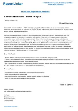 Find Industry reports, Company profiles
ReportLinker                                                                     and Market Statistics



                                     >> Get this Report Now by email!

Siemens Healthcare - SWOT Analysis
Published on March 2009

                                                                                                           Report Summary

Datamonitor's Siemens Healthcare - SWOT Analysis company profile is the essential source for top-level company data and
information. The report examines the company's key business structure and operations, history and products, and provides summary
analysis of its key revenue lines and strategy.


Siemens Healthcare is a medical products and services business sector of Siemens, a Germany based electronic major. The
company is engaged in the development, manufacture and marketing of diagnostic and therapeutic systems, devices and
consumables, as well as information technology systems for clinical and administrative purposes. It also provides technical
maintenance, professional and consulting services, as well as financing services together with Siemens Financial Services. Siemens
Healthcare operates in Europe, Americas, Asia Pacific, Africa and the Middle East. It is headquartered in Erlangen, Germany and
employed 49,000 people as of September 2008. The company recorded revenues of E11,170 million (approximately $16,798.9
million) during the financial year (FY) ended September 2008, an increase of 13.4% over FY2007. The increase in revenues was
primarily attributable to the acquisition of Dade Behring. The company contributed a profit of E1,225 million (approximately $1,842.3
million) to Siemens in FY2008, a decrease of 7.4% over FY2007.


Scope of the Report


- Provides all the crucial company information required for business and competitor intelligence needs
- Contains a study of the major internal and external factors affecting the company in the form of a SWOT analysis as well as a
breakdown and examination of leading product revenue streams
- Data is supplemented with details on the company's history, key executives, business description, locations and subsidiaries as well
as a list of products and services and the latest available company statement


Reasons to Purchase


- Support sales activities by understanding your customers' businesses better
- Qualify prospective partners and suppliers
- Keep fully up to date on your competitors' business structure, strategy and prospects
- Obtain the most up to date company information available




                                                                                                           Table of Content

Table of Contents:
This product typically includes the following sections:


Key Facts
Company Overview
Business Description
Company History



Siemens Healthcare - SWOT Analysis                                                                                            Page 1/4
 
