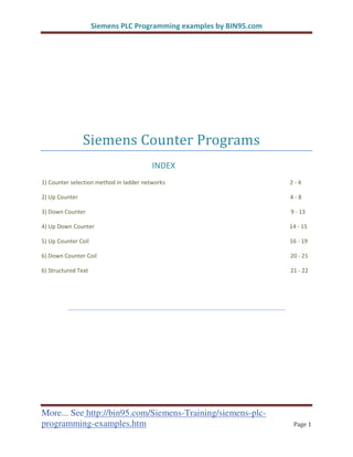 ^ŝĞŵĞŶƐ W> WƌŽŐƌĂŵŵŝŶŐ ĞǆĂŵƉůĞƐ ďǇ /Eϵϱ͘ĐŽŵ
More... See http://bin95.com/Siemens-Training/siemens-plc-
programming-examples.htm ƒ‰‡ ͳ
‹‡‡• ‘—–‡” ”‘‰”ƒ•
/Ey
ϭͿ ŽƵŶƚĞƌ ƐĞůĞĐƚŝŽŶ ŵĞƚŚŽĚ ŝŶ ůĂĚĚĞƌ ŶĞƚǁŽƌŬƐ Ϯ Ͳ ϰ
ϮͿ hƉ ŽƵŶƚĞƌ ϰ Ͳ ϴ
ϯͿ ŽǁŶ ŽƵŶƚĞƌ ϵ Ͳ ϭϯ
ϰͿ hƉ ŽǁŶ ŽƵŶƚĞƌ ϭϰ Ͳ ϭϱ
ϱͿ hƉ ŽƵŶƚĞƌ Žŝů ϭϲ Ͳ ϭϵ
ϲͿ ŽǁŶ ŽƵŶƚĞƌ Žŝů ϮϬ Ͳ Ϯϭ
ϲͿ ^ƚƌƵĐƚƵƌĞĚ dĞǆƚ Ϯϭ Ͳ ϮϮ
 