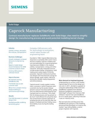 Solid Edge


Caprock Manufacturing
Contract manufacturer replaces SolidWorks with Solid Edge; cites need to simplify
design for manufacturing process and avoid potential modeling kernel change



Industry                         Complex CAD process calls
Utilities, energy, aerospace,    for technology re-evaluation;
life sciences, transportation    switch takes burden off
                                 engineering team
Business challenges
                                 Founded in 1983, Caprock Manufacturing
Growth strategies increased      (Caprock) is a privately held custom manu-
demand on engineering            facturer of plastic injection molded prod-
group                            ucts and assemblies for original equipment
Need to model design             manufacturers (OEMs) in the medical,
recommendations for OEM          utilities, transportation, energy and other
customer products faster         industries. Vertically integrated services
Existing CAD system’s            include product design, prototyping, mold
unknown future                   making and a wide range of finishing
                                 processes. Caprock’s enclosures business
                                 unit designs and manufactures casings for
Keys to Success                  airline signage, water meters, electrical
Re-evaluate existing             enclosures, durable medical equipment
                                 and other products.                           More demand on engineering group
SolidWorks CAD
                                                                               Understanding its success in the market,
Find faster way to edit                                                        Caprock kept its focus on the design pro-
                                 Caprock excels in early supplier involve-
customer data                                                                  cess and, in 2011, decided to upgrade its
                                 ment, a process in which it partners with
Move from complex history-       customers during the product design           computer-aided design (CAD) tools from
based modeling to                period to ensure manufacturability, quality   SolidWorks® software from Dassault
synchronous technology           and cost effectiveness while keeping tool-    Systemes SolidWorks Corporation to
                                 ing lead-time to a minimum. This simpli-      Solid Edge® software from Siemens PLM
                                 fies the design process and has proven to     Software. Caprock had used SolidWorks
Results                                                                        for six or seven years, selecting it because
                                 be much more efficient for all parties than
Five-fold decrease in customer   the conventional customer approach of         it was an industry trend.
design time                      bringing the job out for bid only after the
Avoided possible modeling        design is finalized and then finding manu-    “But we read press and blog posts that
kernel disruption                facturability issues during the tooling       SolidWorks was going to a new modeling
                                 process.                                      kernel and that prompted us to look at the
                                                                               market,” says Joshua Walles, a senior
                                                                               project engineer with Caprock.




                                                                                           www.siemens.com/solidedge
 