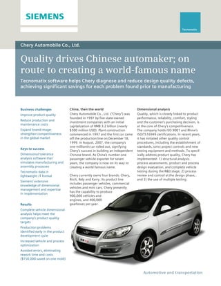 Tecnomatix




Chery Automobile Co., Ltd.


Quality drives Chinese automaker; on
route to creating a world-famous name
Tecnomatix software helps Chery diagnose and reduce design quality defects,
achieving significant savings for each problem found prior to manufacturing



Business challenges               China, then the world                        Dimensional analysis
Improve product quality           Chery Automobile Co., Ltd. (“Chery”) was     Quality, which is closely linked to product
                                  founded in 1997 by five state-owned          performance, reliability, comfort, styling
Reduce production and
                                  investment companies with an initial         and the customer’s purchasing decision, is
maintenance costs
                                  capitalization of RMB 3.2 billion (nearly    at the core of Chery’s competitiveness.
Expand brand image;               $500 million USD). Plant construction        The company holds ISO 9001 and Rhine’s
strengthen competitiveness        commenced in 1997 and the first car came     ISO/TS16949 certifications. In recent years,
in the global market              off the production line on December 18,      it has initiated other quality control
                                  1999. In August, 2007, the company’s         procedures, including the establishment of
                                  one-millionth car rolled out, signifying     standards, strict project controls and new
Keys to success
                                  Chery’s success in building an independent   testing equipment and methods. To specif-
Dimensional tolerance             Chinese brand. As China’s number-one         ically address product quality, Chery has
analysis software that            passenger vehicle exporter for seven         implemented: 1) structural analysis,
simulates manufacturing and       years, the company is now on its way to      process assessments, product and process
assembly processes                creating a world-famous name.                design evaluation, and complete vehicle
Tecnomatix data in                                                             testing during the R&D stage; 2) process
lightweight JT format             Chery currently owns four brands: Chery,     review and control at the design phase;
                                  Riich, Rely and Karry. Its product line      and 3) the use of multiple testing
Siemens’ extensive
                                  includes passenger vehicles, commercial
knowledge of dimensional
                                  vehicles and mini cars. Chery presently
management and expertise
                                  has the capability to produce
in implementation
                                  900,000 vehicles and
                                  engines, and 400,000
Results                           gearboxes per year.
Complete vehicle dimensional
analysis helps meet the
company’s product quality
targets
Production problems
identified early in the product
development cycle
Increased vehicle and process
optimization
Avoided errors, eliminating
rework time and costs
($150,000 saved on one mold)



                                                                                   Automotive and transportation
 