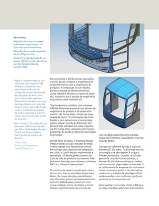Para aumentar a eficiência das operações,
a Comil decidiu integrar a engenharia de
desenvolvimento com a engenharia de
produtos. A integração foi um desafio,
porque a equipe de desenvolvimento
usava software 3D para a criação de proje-
tos, enquanto que a equipe de engenharia
de produto usava software 2D.
“Costumávamos trabalhar com sistemas
CAD de diferentes empresas nos setores de
engenharia de produto e de desenvolvi-
mento”, diz Carlos Viero, diretor de enge-
nharia da Comil. “A informação não tinha
fluidez e nem sempre era a mesma para
ambos setores devido às diferenças das
ferramentas utilizadas em cada engenha-
ria. Por conta disso, passamos por muitos
problemas de perda ou falta de informação
de projetos”.
Diante desta situação, a empresa decidiu
integrar todas as suas unidades de enge-
nharia usando uma ferramenta comum.
Para atingir seus objetivos de integração,
em 2008, a Comil decidiu implementar a
tecnologia (PLM) de gerenciamento do
ciclo de vida de produtos da Siemens PLM
Software. Soluções que incluem o software
NX™ e o software Teamcenter®.
O processo de reestruturação levou cerca
de um ano, mas os resultados foram exce-
lentes. As novas soluções possibilitaram
que diferentes grupos de desenvolvimento
da Comil trabalhassem juntos em uma
única entidade. Como resultado, a Comil
reduziu significativamente o tempo de
Resultados
Redução do tempo de desen-
volvimento de projetos - de
dois anos para oito meses
Redução de erros de engenha-
ria em 70 por cento
Aumento da produtividade em
quase 100 por cento, devido ao
uso das ferramentas da
Siemens PLM
“Após a implementação das
soluções da Siemens PLM
Software, tivemos uma
expressiva redução do
tempo de desenvolvimento
de projetos: de dois anos
para oito meses apenas.
Reduzimos também os erros
de engenharia em cerca de
70 por cento, pois não havia
mais o problema de perda
de dados durante a transfe-
rência de informações entre
as equipes.”
Viero conclui, “As soluções da
Siemens PLM Software são
um fator-chave para tornar a
Comil um dos principais
fabricantes de ônibus do
Brasil.”
Carlos Viero
Diretor de Engenharia
Comil Ônibus S.A.
ciclo de desenvolvimento do produto,
enquanto melhorou a qualidade e a produ-
tividade global.
“Utilizar um software 3D não é mais um
diferencial”, diz Viero. “A diferença está na
tecnologia e na abordagem. É aí que a
Siemens se destaca. Quando se trata de
gestão de ciclo de vida do produto, a
Siemens PLM Software oferece as melho-
res ferramentas disponíveis no mercado. E
os profissionais da empresa nos mostraram
muito claramente como o uso de suas fer-
ramentas e a adoção da abordagem PLM
poderia ajudar-nos a melhorar significati-
vamente os nossos processos.”
Viero explica: “a empresa utiliza o NX para
as etapas do desenvolvimento do produto,
 