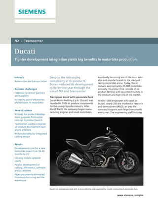 NX    •    Teamcenter


Ducati
Tighter development integration yields big benefits in motorbike production




Industry                          Despite the increasing                                    eventually becoming one of the most valu-
Automotive and transportation     complexity of its products,                               able and popular brands in the road and
                                                                                            racing motorbike arena. Today, Ducati
                                  Ducati reduced its development
                                                                                            delivers approximately 40,000 motorbikes
Business challenges               cycle by one year through the                             annually. Its product line consists of six
                                  use of NX and Teamcenter                                  product families with seventeen models in
Extensive system of partners
and suppliers                                                                               the medium and high end of the market.
                                  Prestigious brand with passionate fans
Increasing use of electronics     Ducati Motor Holding S.p.A. (Ducati) was                  Of the 1,000 employees who work at
and software in motorbikes        founded in 1926 to produce components                     Ducati, nearly 200 are involved in research
                                  for the emerging radio industry. After                    and development (R&D), an area the
Keys to success                   World War II, the company began manu-                     company supports with large investments
                                  facturing engines and small motorbikes,                   every year. The engineering staff includes
NX used for product develop-
ment purposes from initial
concept to product launch
Teamcenter used to integrate
all product development oper-
ations and sites
NX functionality for integrated
cabling design


Results
Development cycle for a new
motorbike down from 36-40
months to 24
Existing models updated
yearly
Parallel development of
cabling, electronics, software
and accessories
Paper documents eliminated
from manufacturing and the
warehouse


                                  Ducati is a prestigious brand with a strong identity and supported by a wide community of passionate fans.


                                                                                                                   www.siemens.com/plm
 