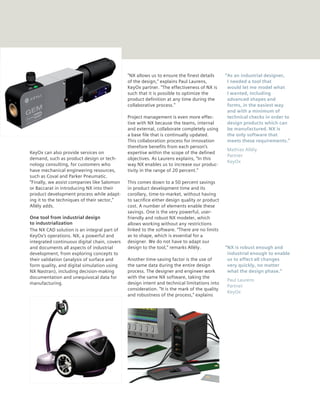 “NX allows us to ensure the finest details      “As an industrial designer,
                                              of the design,” explains Paul Laurens,           I needed a tool that
                                              KeyOx partner. “The effectiveness of NX is       would let me model what
                                              such that it is possible to optimize the         I wanted, including
                                              product definition at any time during the        advanced shapes and
                                              collaborative process.”                          forms, in the easiest way
                                                                                               and with a minimum of
                                              Project management is even more effec-           technical checks in order to
                                              tive with NX because the teams, internal         design products which can
                                              and external, collaborate completely using       be manufactured. NX is
                                              a base file that is continually updated.         the only software that
                                              This collaboration process for innovation        meets these requirements.”
                                              therefore benefits from each person’s
                                                                                              Mathias Allély
KeyOx can also provide services on            expertise within the scope of the defined
                                                                                              Partner
demand, such as product design or tech-       objectives. As Laurens explains, “In this
                                                                                              KeyOx
nology consulting, for customers who          way NX enables us to increase our produc-
have mechanical engineering resources,        tivity in the range of 20 percent.”
such as Coval and Parker Pneumatic.
“Finally, we assist companies like Salomon    This comes down to a 50 percent savings
or Baccarat in introducing NX into their      in product development time and its
product development process while adapt-      corollary, time-to-market, without having
ing it to the techniques of their sector,”    to sacrifice either design quality or product
Allély adds.                                  cost. A number of elements enable these
                                              savings. One is the very powerful, user-
One tool from industrial design               friendly and robust NX modeler, which
to industrialization                          allows working without any restrictions
The NX CAD solution is an integral part of    linked to the software. “There are no limits
KeyOx’s operations. NX, a powerful and        as to shape, which is essential for a
integrated continuous digital chain, covers   designer. We do not have to adapt our
and documents all aspects of industrial       design to the tool,” remarks Allély.            “NX is robust enough and
development, from exploring concepts to                                                        industrial enough to enable
their validation (analysis of surface and     Another time-saving factor is the use of         us to effect all changes
form quality, and digital simulation using    the same data during the entire design           very quickly, no matter
NX Nastran), including decision-making        process. The designer and engineer work          what the design phase.”
documentation and unequivocal data for        with the same NX software, taking the
                                                                                              Paul Laurens
manufacturing.                                design intent and technical limitations into
                                                                                              Partner
                                              consideration. “It is the mark of the quality
                                                                                              KeyOx
                                              and robustness of the process,” explains
 