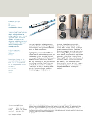 Solutions/Services
NX
NX Nastran
www.siemens.com/nx


Customer’s primary business
KeyOx provides industrial
design expertise and a unique
approach to the innovation
process, focusing on the
consumer products, high-tech
and electronics, and special-
ized machinery sectors.              Laurens. In addition, NX allows certain                        engineer the ability to intervene in
www.keyox.com                        tasks to be done in parallel through strict                    the development even during the late
                                     structuring and management of the data                         phases of the process. Finally, NX design
                                     using NX Wave functionality.                                   data is re-used throughout the project to
Customer location                                                                                   document, support, speed up, and ensure
Gillonnay                            Digital prototypes created with NX save                        the reliability of the product’s implement-
France                               time by making it possible to evaluate the                     ation phases: industrialization (NX models
                                     relevance of various technical solutions                       document the designer’s intent), manu-
                                     very early in the process. Simulations using                   facturing (NX data documents the control,
“Our clients choose us for           NX Nastran allow mechanical, thermal,                          assembly, and test phases), and pre-sales
 our methods and our exper-          and fluid validation. NX with synchronous                      and sales (NX data is used for product
 tise. And we have chosen            technology, as well as the effectiveness                       documentation such as synthesis images,
 NX as the backbone of our           of the dual surface/volume modeling                            operational diagrams, and maintenance
 company.”                           capability in NX, reduce re-design iterat-                     diagrams even before finishing the
Paul Laurens                         ions to a minimum. Strong modeling                             tooling).
Partner                              functionality gives the designer or
KeyOx




Siemens Industry Software            © 2011 Siemens Product Lifecycle Management Software Inc. All rights reserved. Siemens and the Siemens logo are
                                     registered trademarks of Siemens AG. D-Cubed, Femap, Geolus, GO PLM, I-deas, Insight, JT, NX, Parasolid, Solid Edge,
                                     Teamcenter, Tecnomatix and Velocity Series are trademarks or registered trademarks of Siemens Product Lifecycle
Americas       +1 800 498 5351
                                     Management Software Inc. or its subsidiaries in the United States and in other countries. Nastran is a registered trademark
Europe         +44 (0) 1276 702000
                                     of the National Aeronautics and Space Administration. All other logos, trademarks, registered trademarks or service marks
Asia-Pacific   +852 2230 3333        used herein are the property of their respective holders.
                                     Z5 25748 9/11 C
www.siemens.com/plm
 