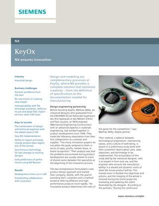 NX


KeyOx
NX ensures innovation



Industry                         Design and modeling are
Industrial design                complementary processes at
                                 KeyOx, where NX provides a
Business challenges              complete solution that optimizes
                                 creativity – from the definition
Achieve excellence from
the start                        of specifications to the
                                 documentation needed for
No restrictions in creating
new shapes                       manufacturing
Interoperability with file       Design-engineering partnership
exchange standards; ability to
                                 Before founding KeyOx, Mathias Allély, an
re-use and adapt files import-
                                 industrial designer who graduated from
ed from other CAD tools
                                 the ENSAAMA (École Nationale Supérieure
                                 des Arts Appliqués et des Métiers d’Arts)
Keys to success                  and Paul Laurens, an INSA engineer
                                 (Mechanical Engineering Construction)
The combination of design
                                 with an advanced diploma in materials
and technical expertise with                                                   the game for the competition,” says
                                 engineering, had worked together in
the added value of NX                                                          Mathias Allély, KeyOx partner.
                                 product development since 1998. They
Easy NX implementation           made the following observation from their
                                                                               Their method, a balance between
Ability to import and easily     first collaboration as customer and
                                                                               technological pragmatism, maintaining
change product data regard-      supplier: “Too many innovation projects do
                                                                               values, and a culture of well-being, is
less of the format               not attain the goals assigned to them in
                                                                               based on a preliminary study done with
                                 terms of sales, profits, market share, or
Synchronous technology                                                         their customers’ teams about uses, sales
                                 brand recognition.” Their analysis was that
for fast changes to existing                                                   objectives, and technology to be
                                 the problems encountered during product
designs                                                                        implemented. The end product of this
                                 development are usually related to a lack
Early predictions of perfor-                                                   study (led by the industrial designer, who
                                 of shared vision between the specialists at
mance using NX Nastran                                                         is an expert in form and use, and the
                                 the beginning of the innovation process.
                                                                               engineer who ensures the manufactur-
                                                                               ability) is a shared and dynamic vision of
                                 The two entrepreneurs formulated a new
Results                                                                        what the future product will be. This
                                 product design approach and started
Development times cut in half                                                  shared vision is divided into objectives and
                                 their company, KeyOx, with the goal of
                                                                               actions, and the integrity of the whole is
Outstanding collaboration        providing their customers with a method
                                                                               ensured during the entire project by
with customers                   aimed at offering different and high-
                                                                               reviewing and updating the intent
                                 performance products more rapidly. “An
                                                                               illustrated by the designer. According to
                                 innovative product determines the rules of
                                                                               the partners, “During the continuous


                                                                                                 www.siemens.com/plm
 