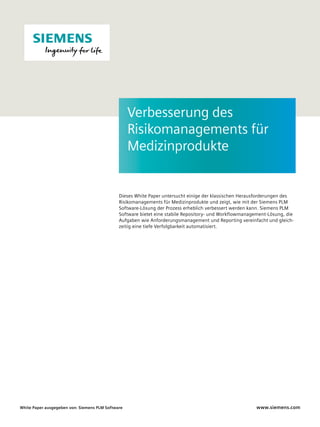 Dieses White Paper untersucht einige der klassischen Herausforderungen des
Risikomanagements für Medizinprodukte und zeigt, wie mit der Siemens PLM
Software-Lösung der Prozess erheblich verbessert werden kann. Siemens PLM
Software bietet eine stabile Repository- und Workflowmanagement-Lösung, die
Aufgaben wie Anforderungsmanagement und Reporting vereinfacht und gleich-
zeitig eine tiefe Verfolgbarkeit automatisiert.
www.siemens.comWhite Paper ausgegeben von: Siemens PLM Software
Verbesserung des
Risikomanagements für
Medizinprodukte
 