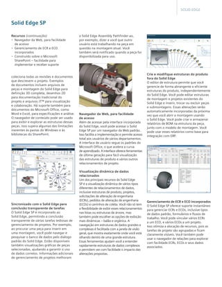 SOLID EDGE

Solid Edge SP
Recursos (continuação)
•	 Navegador da Web, para facilidade 	
de acesso
•	 Gerenciamento de ECR e ECO
incorporados
•	 Construído sobre o Microsoft 	
SharePoint – facilidade para 	
implementar e receber suporte

coleciona todas as revisões e documentos
que descrevem o projeto. Exemplos
de documentos incluem arquivos de
peças e montagem do Solid Edge para
definição 3D completa, desenhos 2D
para documentação tradicional do
projeto e arquivos JT™ para visualização
e colaboração. Há suporte também para
documentos do Microsoft Office, como
Word e Excel, para especificações e análise. 	
O navegador de conteúdo pode ser usado
para exibir e explorar as estruturas dessas
peças. Isso supera algumas das limitações
inerentes às pastas do Windows e às
bibliotecas do SharePoint.

Sincronizado com o Solid Edge para
conclusão transparente de tarefas
O Solid Edge SP é incorporado ao
Solid Edge, permitindo a conclusão
transparente de várias tarefas tediosas de
gerenciamento de projetos. Por exemplo,
ao procurar uma peça para inserir em
uma montagem, você pode navegar e
pesquisar o banco de dados pelo diálogo
padrão do Solid Edge. Estão disponíveis
também visualizações gráficas de peças
selecionadas, ajudando a garantir o uso
de dados corretos. Informações adicionais
de gerenciamento de projetos melhoram

o Solid Edge Assembly Pathfinder ao,
por exemplo, dizer a você que outro
usuário está trabalhando na peça em
questão na montagem atual. Você
também será notificado quando a peça for
disponibilizada para uso.

Navegador da Web, para facilidade
de acesso
Além de acessar pela interface incorporada
do Solid Edge, você pode acessar o Solid
Edge SP por um navegador da Web padrão. 	
Isso facilita a implementação e permite acesso 	
total aos usuários de vários departamentos.
A interface de usuário segue os padrões do
Microsoft Office, o que acelera a curva 	
de aprendizado. A interface oferece ferramentas 	
de última geração para fácil visualização
das estruturas de produto e vários outros
relacionamentos de projeto.
Visualização dinâmica de dados
relacionados
Um dos principais recursos do Solid Edge
SP é a visualização dinâmica de vários tipos
diferentes de relacionamentos de dados,
inclusive estruturas de produto, projetos,
solicitações de alteração de engenharia
(ECRs), pedidos de alteração de engenharia
(ECOs) e carrinhos de coleta. Você não só tem
a flexibilidade de exibir esses relacionamentos
nas listas ou estruturas de árvore, mas
também pode escolher as opções de exibição
mais dinâmicas – balão e orgânica. A
navegação em estruturas de dados grandes e
complexas é facilitada com a janela de visão
geral, que mostra exatamente onde você está
olhando dentro de uma grande estrutura.
Essas ferramentas ajudam você a entender
rapidamente estruturas de dados complexos
e permitem ver com facilidade o impacto das
alterações propostas.

Crie e modifique estruturas do produto
fora do Solid Edge
O editor de estrutura permite que você
gerencie de forma abrangente e eficiente
estruturas do produto, independentemente
do Solid Edge. Você pode editar estruturas
de montagem e projetos existentes do
Solid Edge e inserir, trocar ou excluir peças
e submontagens. Essas alterações serão
automaticamente incorporadas da próxima
vez que você abrir a montagem usando 	
o Solid Edge. Você pode criar e armazenar
relatórios de BOM na estrutura da peça,
junto com o modelo de montagem. Você
pode usar esses relatórios como base para
integração com ERP.

Gerenciamento de ECR e ECO incorporados
O Solid Edge SP oferece suporte instantâneo
para gerenciar ECRs e ECOs, inclusive tipos
de dados padrão, formulários e fluxos de
trabalho. Você pode vincular vários ECRs 	
a um ECO, e vários ECOs a um projeto. 	
Isso otimiza a alocação de recursos, pois as
tarefas de projeto são agrupadas e ficam
claramente visíveis. Você também pode
usar o navegador de relações para explorar
com facilidade ECRs, ECOs e seus dados
associados.

 