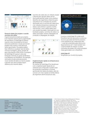 SOLID EDGE

Gerencie dados por projeto e usando
carrinhos de coleta
O gerenciamento de dados por projetos 	
é um requisito comum para as organizações
de manufatura. O Solid Edge SP oferece
suporte a essa necessidade ao fornecer
estruturas poderosas e visuais que tornam
projetos mais visíveis e mais fáceis de
serem gerenciados. Os projetos podem
fazer referência a qualquer tipo de dados,
inclusive montagens, peças, revisões de
peça, documentos, ECRs e ECOs. Os projetos
do Solid Edge SP superam várias das
limitações inerentes às pastas do Windows
e às bibliotecas do SharePoint. Por exemplo,
você pode vincular automaticamente
novas revisões de dados ao mesmo projeto
e permitir que vários projetos façam
referência aos mesmos dados.

Contato
Siemens Industry Software
Américas	
+1 314 264 8287	
Europa	
+44 (0) 1276 413200	
Ásia-Pacífico	 +852 2230 3308
Brasil	
+55 11 4224 7155
www.siemens.com/plm

Carrinhos de coleta são um método simples
e flexível para agrupar dados ad hoc.
Você pode executar ações como atualizar
desenhos de engenharia e liberá-los para
manufatura nos conteúdos do carrinho.
Você pode usar os carrinhos de coleta para
criar coleções temporárias e pessoais de
dados e para oferecer suporte a tarefas
mais formais, como coletar dados para
uma revisão de projeto. Você pode ver com
facilidade projetos, carrinhos de coleta e os
dados associados usando o Navegador de
conteúdo e o Navegador de relação.

Construir o Solid Edge SP no Microsoft
SharePoint permite aproveitar os extensos
recursos que estão facilmente acessíveis
a essa plataforma de colaboração líder
– e que são entendidos pela maioria dos
departamentos de TI. Você também tem 	
a oportunidade de integrar os dados 	
e processos de projeto com outros processoschave gerenciados com o SharePoint.
Solid Edge SP
Simplifique seu mundo de projetos.

Implementação rápida na infraestrutura
de TI existente
Os clientes do Solid Edge SP se beneficiam
com a implementação rápida de um
ambiente pré-configurado e podem estar
em produção e aproveitar o controle
aprimorado dos dados do projeto, além de
concluir com mais rapidez as tarefas diárias
de engenharia dentro de poucos dias.

© 2013 Siemens Product Lifecycle Management Software
Inc. Siemens e o logotipo da Siemens são marcas
registradas da Siemens AG. D-Cubed, Femap, Geolus, GO
PLM, I-deas, JT, NX, Parasolid, Solid Edge, Teamcenter,
Tecnomatix e Velocity Series são marcas comerciais
ou marcas registradas da Siemens Product Lifecycle
Management Software Inc. ou de suas subsidiárias nos
Estados Unidos e em outros países. Todos os outros
logotipos, marcas comerciais, marcas comerciais
registradas ou marcas de serviço mencionados neste
documento pertencem aos seus respectivos proprietários.  	
X27-BR  34108  7/13  L

 