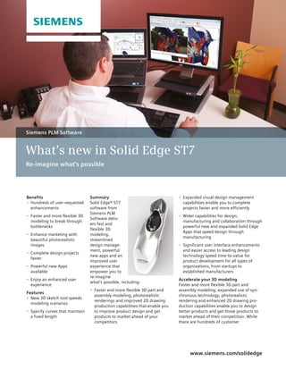 Summary 
Solid Edge® ST7 
software from 
Siemens PLM 
Software deliv-ers 
fast and 
flexible 3D 
modeling, 
streamlined 
design manage-ment, 
powerful 
new apps and an 
improved user 
experience that 
empower you to 
re-imagine 
what’s possible, including: 
• Faster and more flexible 3D part and 
assembly modeling, photorealistic 
renderings and improved 2D drawing 
production capabilities that enable you 
to improve product design and get 
products to market ahead of your 
competitors 
www.siemens.com/solidedge 
• Expanded visual design management 
capabilities enable you to complete 
projects faster and more efficiently 
• Wider capabilities for design, 
manufacturing and collaboration through 
powerful new and expanded Solid Edge 
Apps that speed design through 
manufacturing 
• Significant user interface enhancements 
and easier access to leading design 
technology speed time-to-value for 
product development for all types of 
organizations, from startups to 
established manufacturers 
Accelerate your 3D modeling 
Faster and more flexible 3D part and 
assembly modeling, expanded use of syn-chronous 
technology, photorealistic 
rendering and enhanced 2D drawing pro-duction 
capabilities enable you to design 
better products and get those products to 
market ahead of their competition. While 
there are hundreds of customer 
Siemens PLM Software 
What’s new in Solid Edge ST7 
Re-imagine what’s possible 
Benefits 
• Hundreds of user-requested 
enhancements 
• Faster and more flexible 3D 
modeling to break through 
bottlenecks 
• Enhance marketing with 
beautiful photorealistic 
images 
• Complete design projects 
faster 
• Powerful new Apps 
available 
• Enjoy an enhanced user 
experience 
Features 
• New 3D sketch tool speeds 
modeling scenarios 
• Specify curves that maintain 
a fixed length 
 