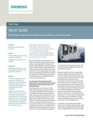 Solid Edge


Mori Seiki
Solid Edge 3D design contributes to revolutionary machining tools



Industry                        Mori Seiki revolutionized
Machinery and industrial        the lathe industry with the
products                        announcement of its NL Series
                                in June 2004. Solid Edge
Issues                          provided the 3D design power
Dramatically reduce design to   that contributed to Mori Seiki’s
production lead time            revolutionary designs.
Take design quality to new
                                Mori Seiki’s design review process was
heights
                                rejuvenated by the implementation of 3D
                                design using Solid Edge® software from
Approach                        Siemens PLM Software. Solid Edge made it        with simple machining functionality. This
                                easier for Mori Seki to analyze designs as      is the first lathe to address the needs of
Make the transition from 2D                                                     the machining world.
                                well as evaluate performance prior to the
to 3D CAD by implementing
                                production of actual prototypes. By imple-
Solid Edge software                                                             Makoto Fujishima, director and general
                                menting Solid Edge, Mori Seiki was able to
                                cut its design to manufacturing lead time       manager of Mori Seiki, says that “the NL
Results                         in half and increase its ability to release     Series has been selling like hot cakes since
                                many more new products.                         its debut.” Fujishima also notes that other
The design review process                                                       N Series products are also selling
was rejuvenated as non-                                                         extremely well and that the overall share
                                The NL Series: Revolutionizing the
designers were easily able to                                                   of N Series products is rapidly increasing.
                                lathe industry and selling like hot cakes;
contribute their opinions to                                                    He believes the reason for acceptance of
                                Solid Edge: powering Mori Seiki’s 3D
the design process with the                                                     Mori Seiki’s N Series among its users is due
                                design process
implementation of 3D                                                            to its highly acclaimed “relentless improve-
                                Since producing its first lathe in 1968,
modeling                                                                        ment of basic performance” N Series
                                Mori Seiki has produced approximately
Analysis became easier to       100 types of CNC lathes over the years. In      design concept. Mori Seiki has always
perform, which in turn made     June 2004, Mori Seki revolutionized the         been one of the main contenders for the
it possible to grasp product    lathe industry with the introduction of its     top position in the cutting tool market, but
performance from the design     NL Series, the latest model series in Mori      the introduction of its N Series has defi-
stage and reduce manufactur-    Seiki’s new product N Series line up that       nitely contributed to boosting its competi-
ing time by 20 to 30 percent    reflects its impressive performance record      tive power to a much higher level.
in the N Series compared to     and an uncompromising commitment
that of conventional product-   to customer feedback. The greatest feature      Solid Edge is the support behind Mori
sof equivalent prices           of the NL Series is that it is a lathe with a   Seiki’s product design advancements. Mori
                                sophisticated machining functionality. Up       Seiki began using host-facilitated 2D CAD
                                until now, no lathes had been equipped          tools in 1984 and then downsized to EWS



                                                                                            www.siemens.com/solidedge
 