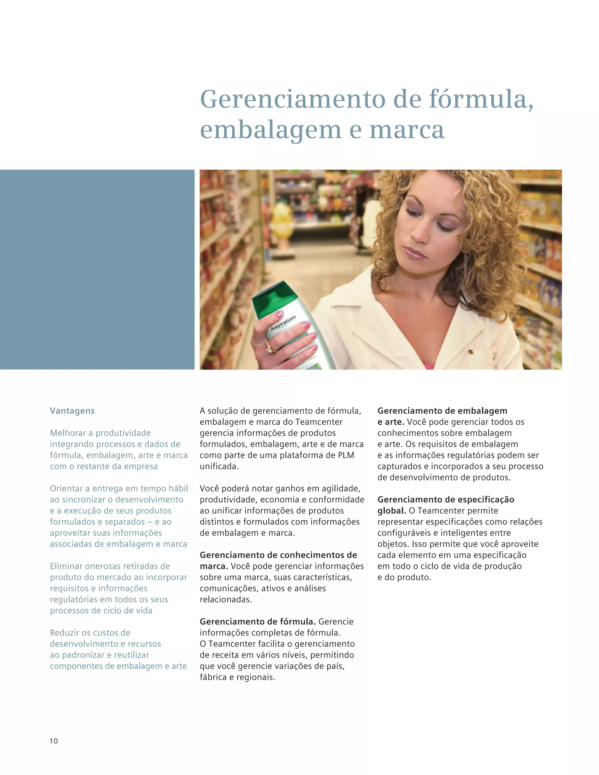 Gerenciamento de fórmula,
                                    embalagem e marca




Vantagens                           A solução de gerenciamento de fórmula,    Gerenciamento de embalagem
                                    embalagem e marca do Teamcenter           e arte. Você pode gerenciar todos os
Melhorar a produtividade            gerencia informações de produtos          conhecimentos sobre embalagem
integrando processos e dados de     formulados, embalagem, arte e de marca    e arte. Os requisitos de embalagem
fórmula, embalagem, arte e marca    como parte de uma plataforma de PLM       e as informações regulatórias podem ser
com o restante da empresa           unificada.                                capturados e incorporados a seu processo
                                                                              de desenvolvimento de produtos.
Orientar a entrega em tempo hábil   Você poderá notar ganhos em agilidade,
ao sincronizar o desenvolvimento    produtividade, economia e conformidade    Gerenciamento de especificação
e a execução de seus produtos       ao unificar informações de produtos       global. O Teamcenter permite
formulados e separados – e ao       distintos e formulados com informações    representar especificações como relações
aproveitar suas informações         de embalagem e marca.                     configuráveis e inteligentes entre
associadas de embalagem e marca                                               objetos. Isso permite que você aproveite
                                    Gerenciamento de conhecimentos de         cada elemento em uma especificação
Eliminar onerosas retiradas de      marca. Você pode gerenciar informações    em todo o ciclo de vida de produção
produto do mercado ao incorporar    sobre uma marca, suas características,    e do produto.
requisitos e informações            comunicações, ativos e análises
regulatórias em todos os seus       relacionadas.
processos de ciclo de vida
                                    Gerenciamento de fórmula. Gerencie
Reduzir os custos de                informações completas de fórmula.
desenvolvimento e recursos          O Teamcenter facilita o gerenciamento
ao padronizar e reutilizar          de receita em vários níveis, permitindo
componentes de embalagem e arte     que você gerencie variações de país,
                                    fábrica e regionais.




10
 