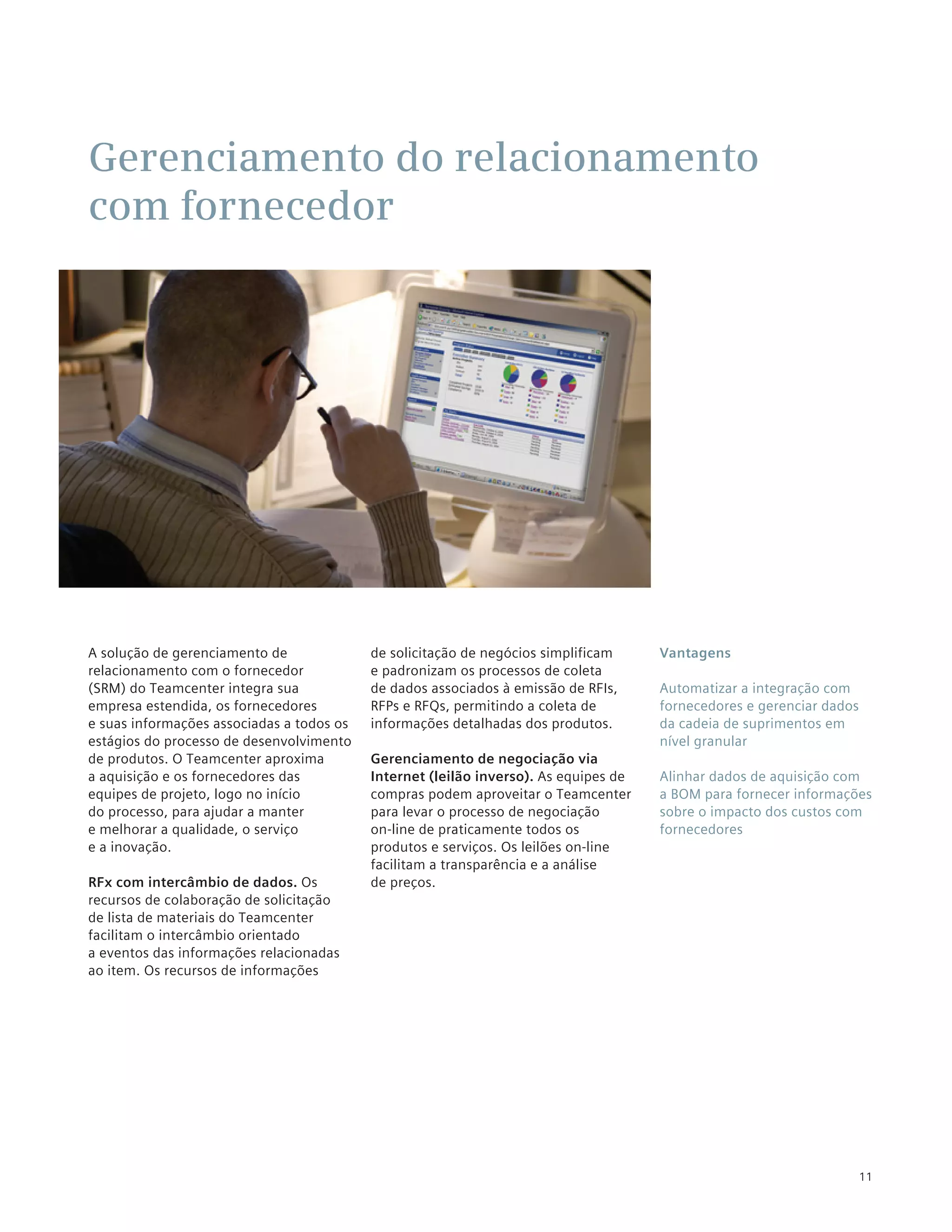 Gerenciamento do relacionamento
com fornecedor




A solução de gerenciamento de              de solicitação de negócios simplificam     Vantagens
relacionamento com o fornecedor            e padronizam os processos de coleta
(SRM) do Teamcenter integra sua            de dados associados à emissão de RFIs,     Automatizar a integração com
empresa estendida, os fornecedores         RFPs e RFQs, permitindo a coleta de        fornecedores e gerenciar dados
e suas informações associadas a todos os   informações detalhadas dos produtos.       da cadeia de suprimentos em
estágios do processo de desenvolvimento                                               nível granular
de produtos. O Teamcenter aproxima         Gerenciamento de negociação via
a aquisição e os fornecedores das          Internet (leilão inverso). As equipes de   Alinhar dados de aquisição com
equipes de projeto, logo no início         compras podem aproveitar o Teamcenter      a BOM para fornecer informações
do processo, para ajudar a manter          para levar o processo de negociação        sobre o impacto dos custos com
e melhorar a qualidade, o serviço          on-line de praticamente todos os           fornecedores
e a inovação.                              produtos e serviços. Os leilões on-line
                                           facilitam a transparência e a análise
RFx com intercâmbio de dados. Os           de preços.
recursos de colaboração de solicitação
de lista de materiais do Teamcenter
facilitam o intercâmbio orientado
a eventos das informações relacionadas
ao item. Os recursos de informações




                                                                                                                       11
 