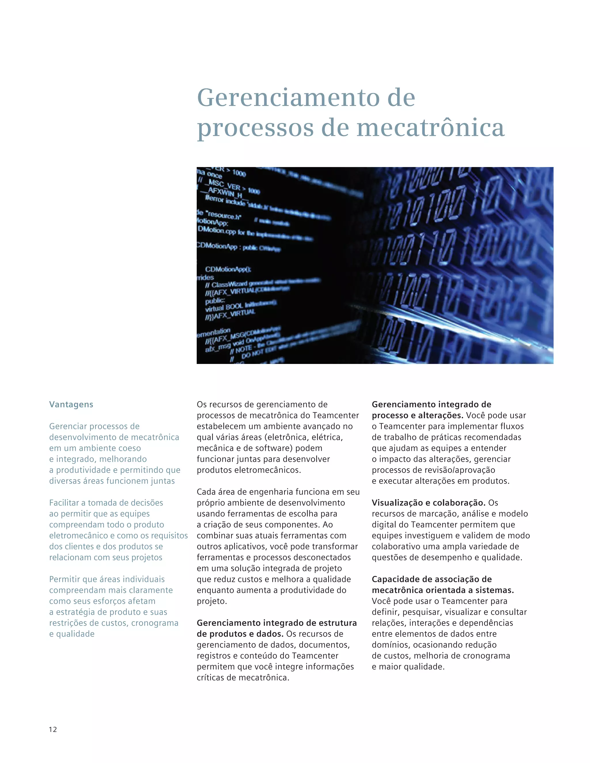 Gerenciamento de
                                      processos de mecatrônica




Vantagens                             Os recursos de gerenciamento de             Gerenciamento integrado de
                                      processos de mecatrônica do Teamcenter      processo e alterações. Você pode usar
Gerenciar processos de                estabelecem um ambiente avançado no         o Teamcenter para implementar fluxos
desenvolvimento de mecatrônica        qual várias áreas (eletrônica, elétrica,    de trabalho de práticas recomendadas
em um ambiente coeso                  mecânica e de software) podem               que ajudam as equipes a entender
e integrado, melhorando               funcionar juntas para desenvolver           o impacto das alterações, gerenciar
a produtividade e permitindo que      produtos eletromecânicos.                   processos de revisão/aprovação
diversas áreas funcionem juntas                                                   e executar alterações em produtos.
                                      Cada área de engenharia funciona em seu
Facilitar a tomada de decisões        próprio ambiente de desenvolvimento         Visualização e colaboração. Os
ao permitir que as equipes            usando ferramentas de escolha para          recursos de marcação, análise e modelo
compreendam todo o produto            a criação de seus componentes. Ao           digital do Teamcenter permitem que
eletromecânico e como os requisitos   combinar suas atuais ferramentas com        equipes investiguem e validem de modo
dos clientes e dos produtos se        outros aplicativos, você pode transformar   colaborativo uma ampla variedade de
relacionam com seus projetos          ferramentas e processos desconectados       questões de desempenho e qualidade.
                                      em uma solução integrada de projeto
Permitir que áreas individuais        que reduz custos e melhora a qualidade      Capacidade de associação de
compreendam mais claramente           enquanto aumenta a produtividade do         mecatrônica orientada a sistemas.
como seus esforços afetam             projeto.                                    Você pode usar o Teamcenter para
a estratégia de produto e suas                                                    definir, pesquisar, visualizar e consultar
restrições de custos, cronograma      Gerenciamento integrado de estrutura        relações, interações e dependências
e qualidade                           de produtos e dados. Os recursos de         entre elementos de dados entre
                                      gerenciamento de dados, documentos,         domínios, ocasionando redução
                                      registros e conteúdo do Teamcenter          de custos, melhoria de cronograma
                                      permitem que você integre informações       e maior qualidade.
                                      críticas de mecatrônica.




12
 