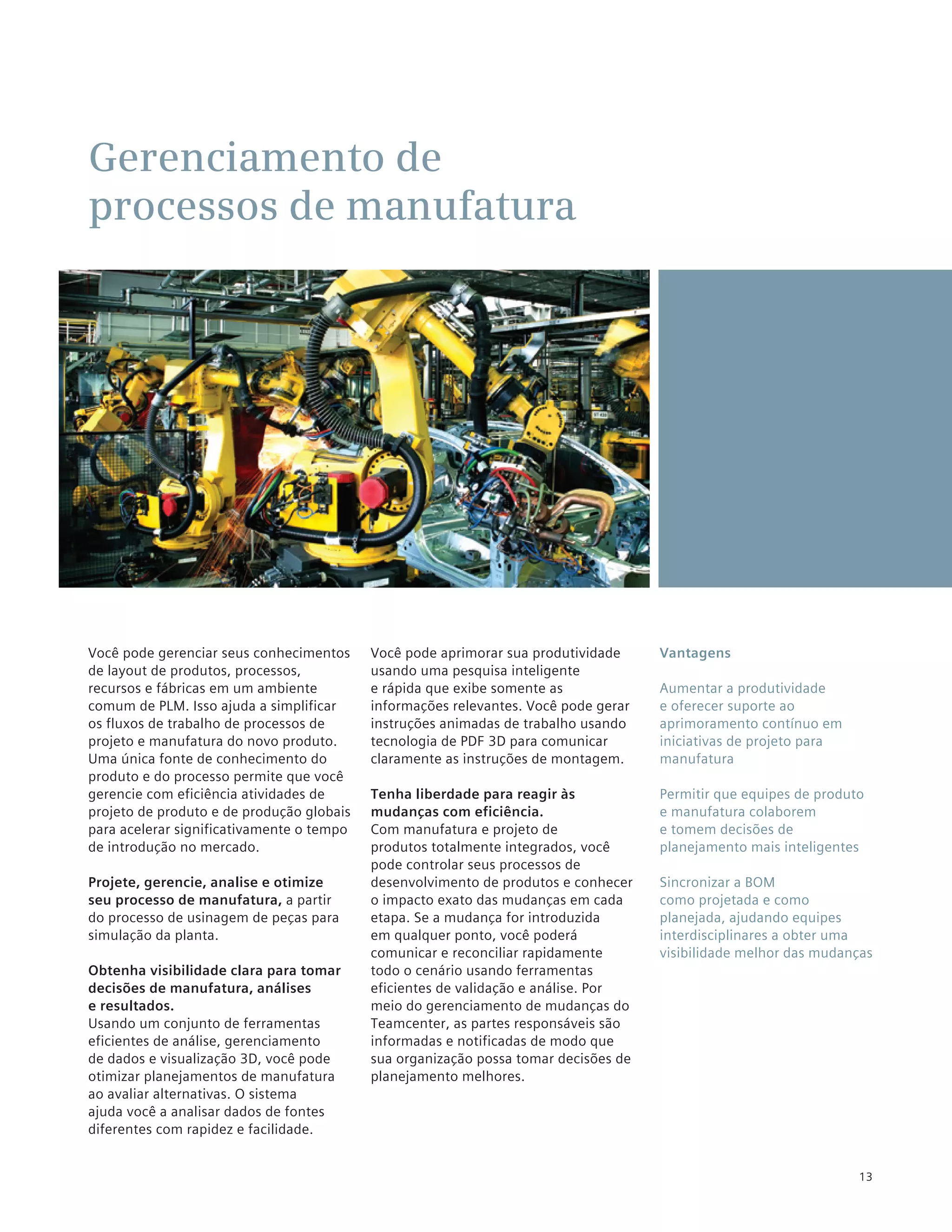 Gerenciamento de
processos de manufatura




Você pode gerenciar seus conhecimentos     Você pode aprimorar sua produtividade     Vantagens
de layout de produtos, processos,          usando uma pesquisa inteligente
recursos e fábricas em um ambiente         e rápida que exibe somente as             Aumentar a produtividade
comum de PLM. Isso ajuda a simplificar     informações relevantes. Você pode gerar   e oferecer suporte ao
os fluxos de trabalho de processos de      instruções animadas de trabalho usando    aprimoramento contínuo em
projeto e manufatura do novo produto.      tecnologia de PDF 3D para comunicar       iniciativas de projeto para
Uma única fonte de conhecimento do         claramente as instruções de montagem.     manufatura
produto e do processo permite que você
gerencie com eficiência atividades de      Tenha liberdade para reagir às            Permitir que equipes de produto
projeto de produto e de produção globais   mudanças com eficiência.                  e manufatura colaborem
para acelerar significativamente o tempo   Com manufatura e projeto de               e tomem decisões de
de introdução no mercado.                  produtos totalmente integrados, você      planejamento mais inteligentes
                                           pode controlar seus processos de
Projete, gerencie, analise e otimize       desenvolvimento de produtos e conhecer    Sincronizar a BOM
seu processo de manufatura, a partir       o impacto exato das mudanças em cada      como projetada e como
do processo de usinagem de peças para      etapa. Se a mudança for introduzida       planejada, ajudando equipes
simulação da planta.                       em qualquer ponto, você poderá            interdisciplinares a obter uma
                                           comunicar e reconciliar rapidamente       visibilidade melhor das mudanças
Obtenha visibilidade clara para tomar      todo o cenário usando ferramentas
decisões de manufatura, análises           eficientes de validação e análise. Por
e resultados.                              meio do gerenciamento de mudanças do
Usando um conjunto de ferramentas          Teamcenter, as partes responsáveis são
eficientes de análise, gerenciamento       informadas e notificadas de modo que
de dados e visualização 3D, você pode      sua organização possa tomar decisões de
otimizar planejamentos de manufatura       planejamento melhores.
ao avaliar alternativas. O sistema
ajuda você a analisar dados de fontes
diferentes com rapidez e facilidade.


                                                                                                                   13
 