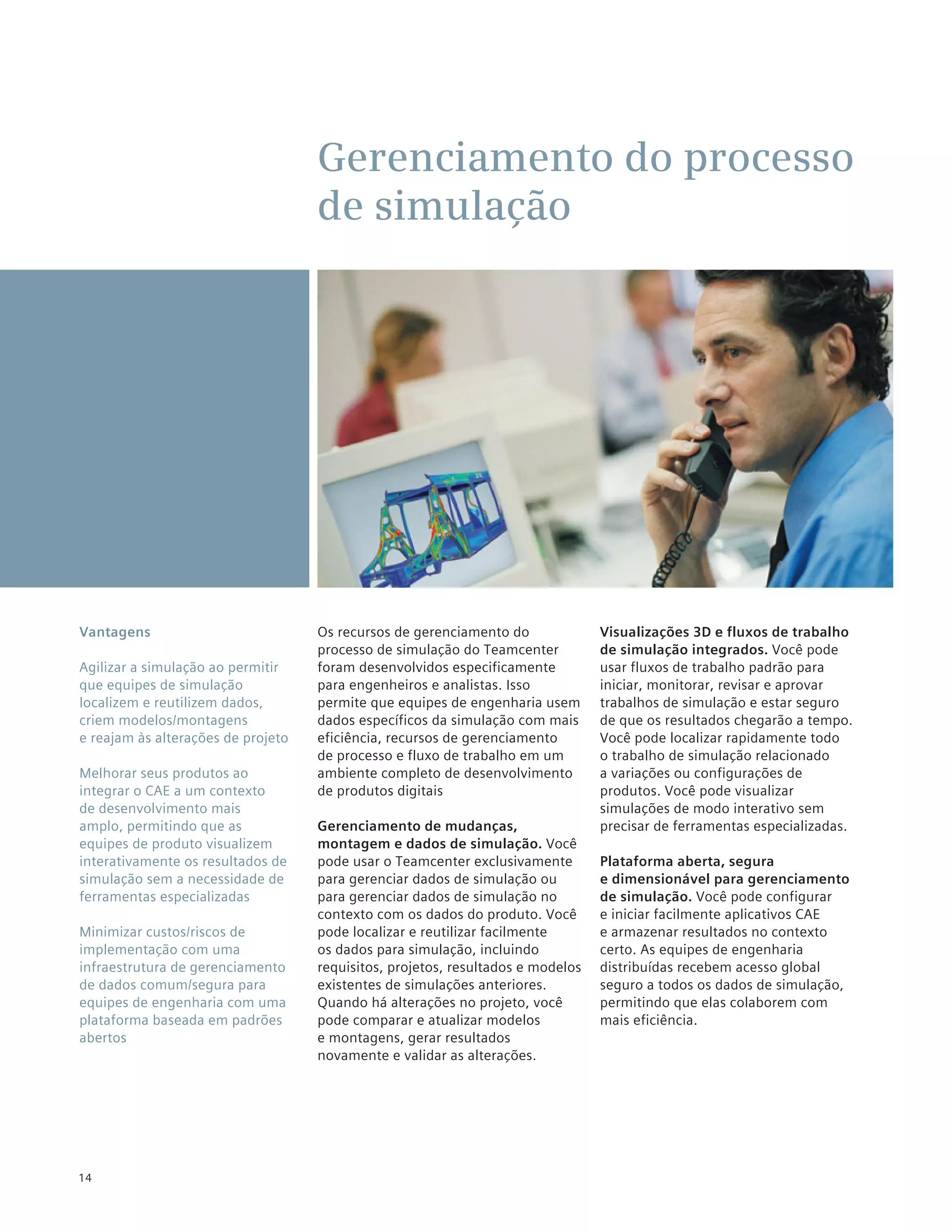 Gerenciamento do processo
                                    de simulação




Vantagens                           Os recursos de gerenciamento do              Visualizações 3D e fluxos de trabalho
                                    processo de simulação do Teamcenter          de simulação integrados. Você pode
Agilizar a simulação ao permitir    foram desenvolvidos especificamente          usar fluxos de trabalho padrão para
que equipes de simulação            para engenheiros e analistas. Isso           iniciar, monitorar, revisar e aprovar
localizem e reutilizem dados,       permite que equipes de engenharia usem       trabalhos de simulação e estar seguro
criem modelos/montagens             dados específicos da simulação com mais      de que os resultados chegarão a tempo.
e reajam às alterações de projeto   eficiência, recursos de gerenciamento        Você pode localizar rapidamente todo
                                    de processo e fluxo de trabalho em um        o trabalho de simulação relacionado
Melhorar seus produtos ao           ambiente completo de desenvolvimento         a variações ou configurações de
integrar o CAE a um contexto        de produtos digitais                         produtos. Você pode visualizar
de desenvolvimento mais                                                          simulações de modo interativo sem
amplo, permitindo que as            Gerenciamento de mudanças,                   precisar de ferramentas especializadas.
equipes de produto visualizem       montagem e dados de simulação. Você
interativamente os resultados de    pode usar o Teamcenter exclusivamente        Plataforma aberta, segura
simulação sem a necessidade de      para gerenciar dados de simulação ou         e dimensionável para gerenciamento
ferramentas especializadas          para gerenciar dados de simulação no         de simulação. Você pode configurar
                                    contexto com os dados do produto. Você       e iniciar facilmente aplicativos CAE
Minimizar custos/riscos de          pode localizar e reutilizar facilmente       e armazenar resultados no contexto
implementação com uma               os dados para simulação, incluindo           certo. As equipes de engenharia
infraestrutura de gerenciamento     requisitos, projetos, resultados e modelos   distribuídas recebem acesso global
de dados comum/segura para          existentes de simulações anteriores.         seguro a todos os dados de simulação,
equipes de engenharia com uma       Quando há alterações no projeto, você        permitindo que elas colaborem com
plataforma baseada em padrões       pode comparar e atualizar modelos            mais eficiência.
abertos                             e montagens, gerar resultados
                                    novamente e validar as alterações.




14
 