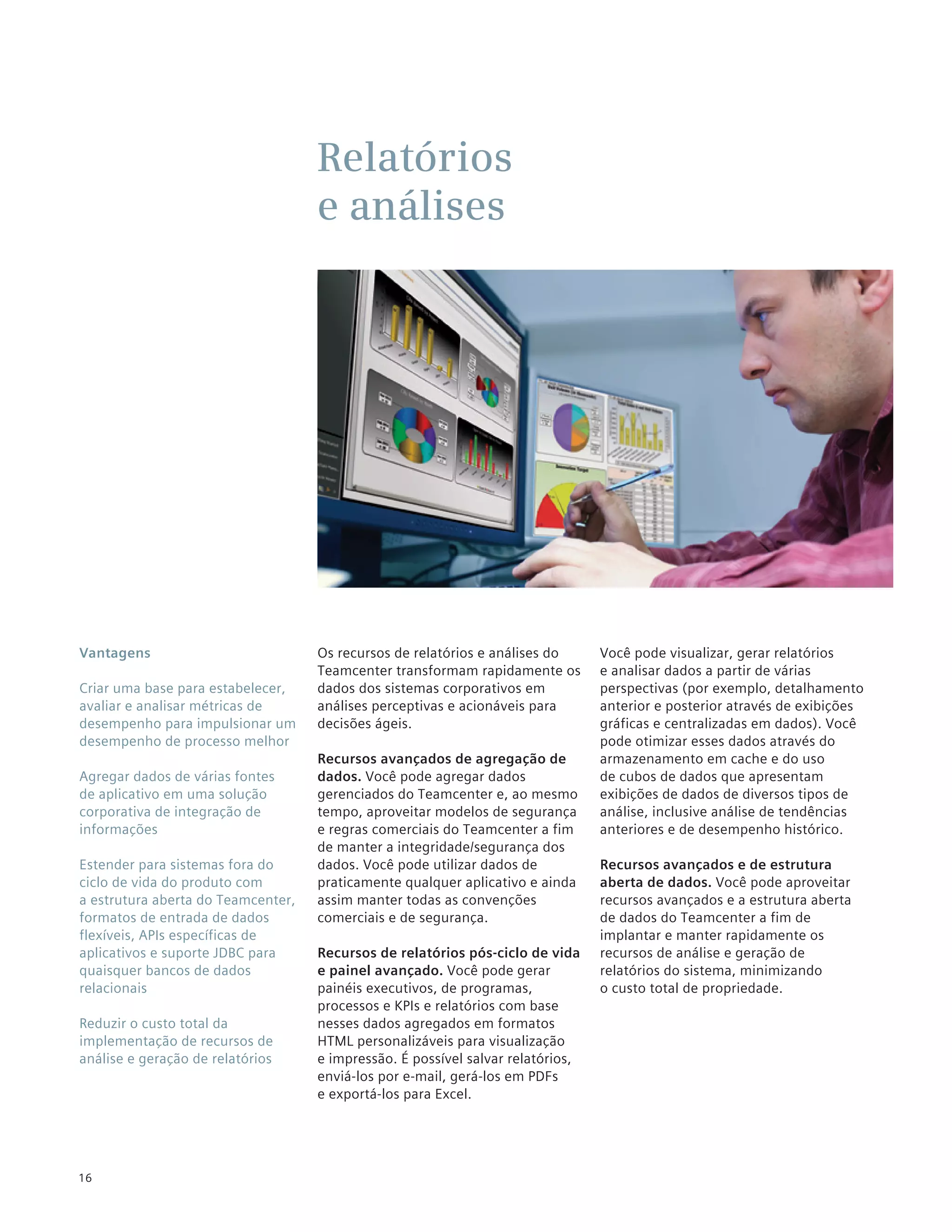 Relatórios
                                    e análises




Vantagens                           Os recursos de relatórios e análises do      Você pode visualizar, gerar relatórios
                                    Teamcenter transformam rapidamente os        e analisar dados a partir de várias
Criar uma base para estabelecer,    dados dos sistemas corporativos em           perspectivas (por exemplo, detalhamento
avaliar e analisar métricas de      análises perceptivas e acionáveis para       anterior e posterior através de exibições
desempenho para impulsionar um      decisões ágeis.                              gráficas e centralizadas em dados). Você
desempenho de processo melhor                                                    pode otimizar esses dados através do
                                    Recursos avançados de agregação de           armazenamento em cache e do uso
Agregar dados de várias fontes      dados. Você pode agregar dados               de cubos de dados que apresentam
de aplicativo em uma solução        gerenciados do Teamcenter e, ao mesmo        exibições de dados de diversos tipos de
corporativa de integração de        tempo, aproveitar modelos de segurança       análise, inclusive análise de tendências
informações                         e regras comerciais do Teamcenter a fim      anteriores e de desempenho histórico.
                                    de manter a integridade/segurança dos
Estender para sistemas fora do      dados. Você pode utilizar dados de           Recursos avançados e de estrutura
ciclo de vida do produto com        praticamente qualquer aplicativo e ainda     aberta de dados. Você pode aproveitar
a estrutura aberta do Teamcenter,   assim manter todas as convenções             recursos avançados e a estrutura aberta
formatos de entrada de dados        comerciais e de segurança.                   de dados do Teamcenter a fim de
flexíveis, APIs específicas de                                                   implantar e manter rapidamente os
aplicativos e suporte JDBC para     Recursos de relatórios pós-ciclo de vida     recursos de análise e geração de
quaisquer bancos de dados           e painel avançado. Você pode gerar           relatórios do sistema, minimizando
relacionais                         painéis executivos, de programas,            o custo total de propriedade.
                                    processos e KPIs e relatórios com base
Reduzir o custo total da            nesses dados agregados em formatos
implementação de recursos de        HTML personalizáveis para visualização
análise e geração de relatórios     e impressão. É possível salvar relatórios,
                                    enviá-los por e-mail, gerá-los em PDFs
                                    e exportá-los para Excel.




16
 