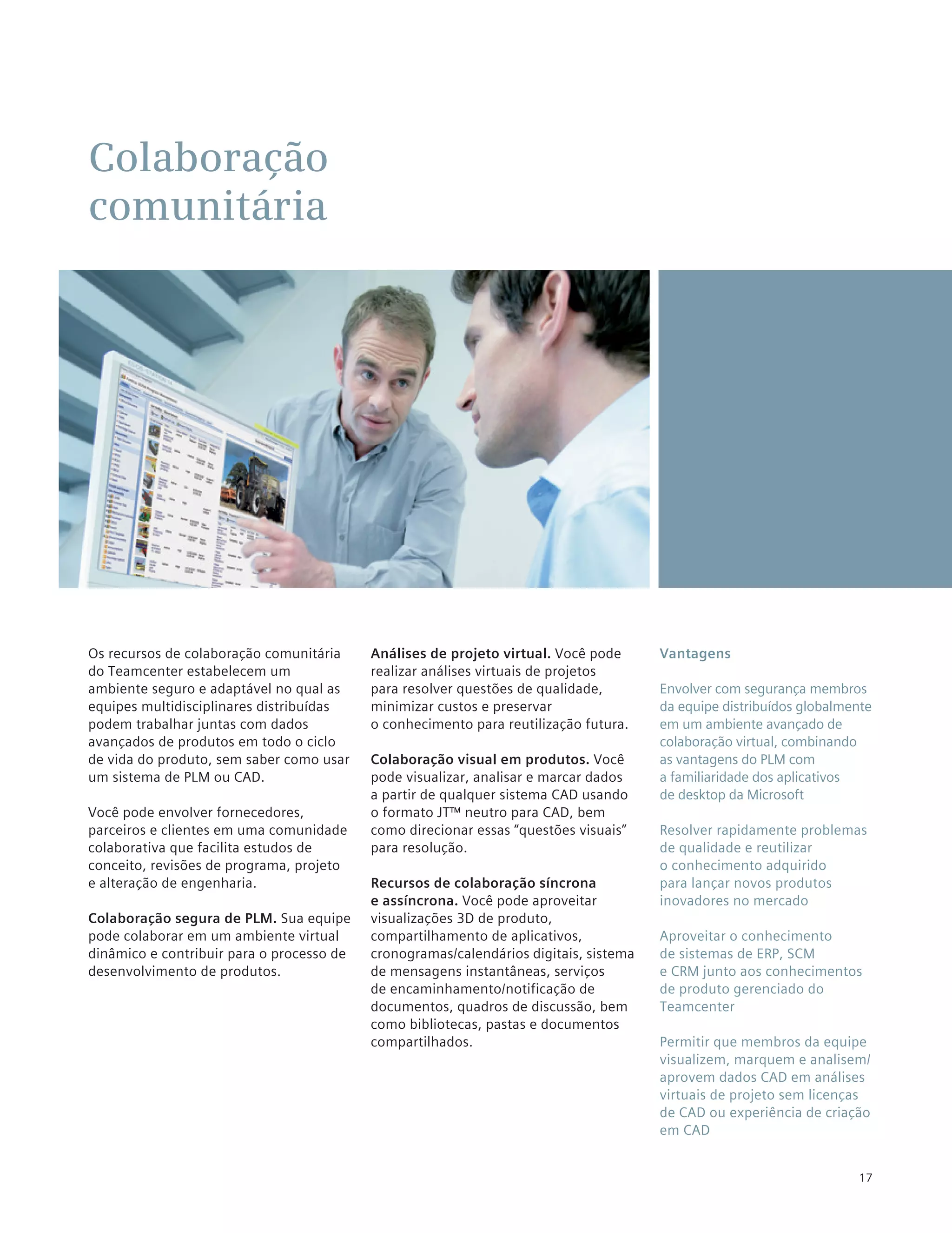 Colaboração
comunitária




Os recursos de colaboração comunitária     Análises de projeto virtual. Você pode      Vantagens
do Teamcenter estabelecem um               realizar análises virtuais de projetos
ambiente seguro e adaptável no qual as     para resolver questões de qualidade,        Envolver com segurança membros
equipes multidisciplinares distribuídas    minimizar custos e preservar                da equipe distribuídos globalmente
podem trabalhar juntas com dados           o conhecimento para reutilização futura.    em um ambiente avançado de
avançados de produtos em todo o ciclo                                                  colaboração virtual, combinando
de vida do produto, sem saber como usar    Colaboração visual em produtos. Você        as vantagens do PLM com
um sistema de PLM ou CAD.                  pode visualizar, analisar e marcar dados    a familiaridade dos aplicativos
                                           a partir de qualquer sistema CAD usando     de desktop da Microsoft
Você pode envolver fornecedores,           o formato JT™ neutro para CAD, bem
parceiros e clientes em uma comunidade     como direcionar essas “questões visuais”    Resolver rapidamente problemas
colaborativa que facilita estudos de       para resolução.                             de qualidade e reutilizar
conceito, revisões de programa, projeto                                                o conhecimento adquirido
e alteração de engenharia.                 Recursos de colaboração síncrona            para lançar novos produtos
                                           e assíncrona. Você pode aproveitar          inovadores no mercado
Colaboração segura de PLM. Sua equipe      visualizações 3D de produto,
pode colaborar em um ambiente virtual      compartilhamento de aplicativos,            Aproveitar o conhecimento
dinâmico e contribuir para o processo de   cronogramas/calendários digitais, sistema   de sistemas de ERP, SCM
desenvolvimento de produtos.               de mensagens instantâneas, serviços         e CRM junto aos conhecimentos
                                           de encaminhamento/notificação de            de produto gerenciado do
                                           documentos, quadros de discussão, bem       Teamcenter
                                           como bibliotecas, pastas e documentos
                                           compartilhados.                             Permitir que membros da equipe
                                                                                       visualizem, marquem e analisem/
                                                                                       aprovem dados CAD em análises
                                                                                       virtuais de projeto sem licenças
                                                                                       de CAD ou experiência de criação
                                                                                       em CAD


                                                                                                                      17
 