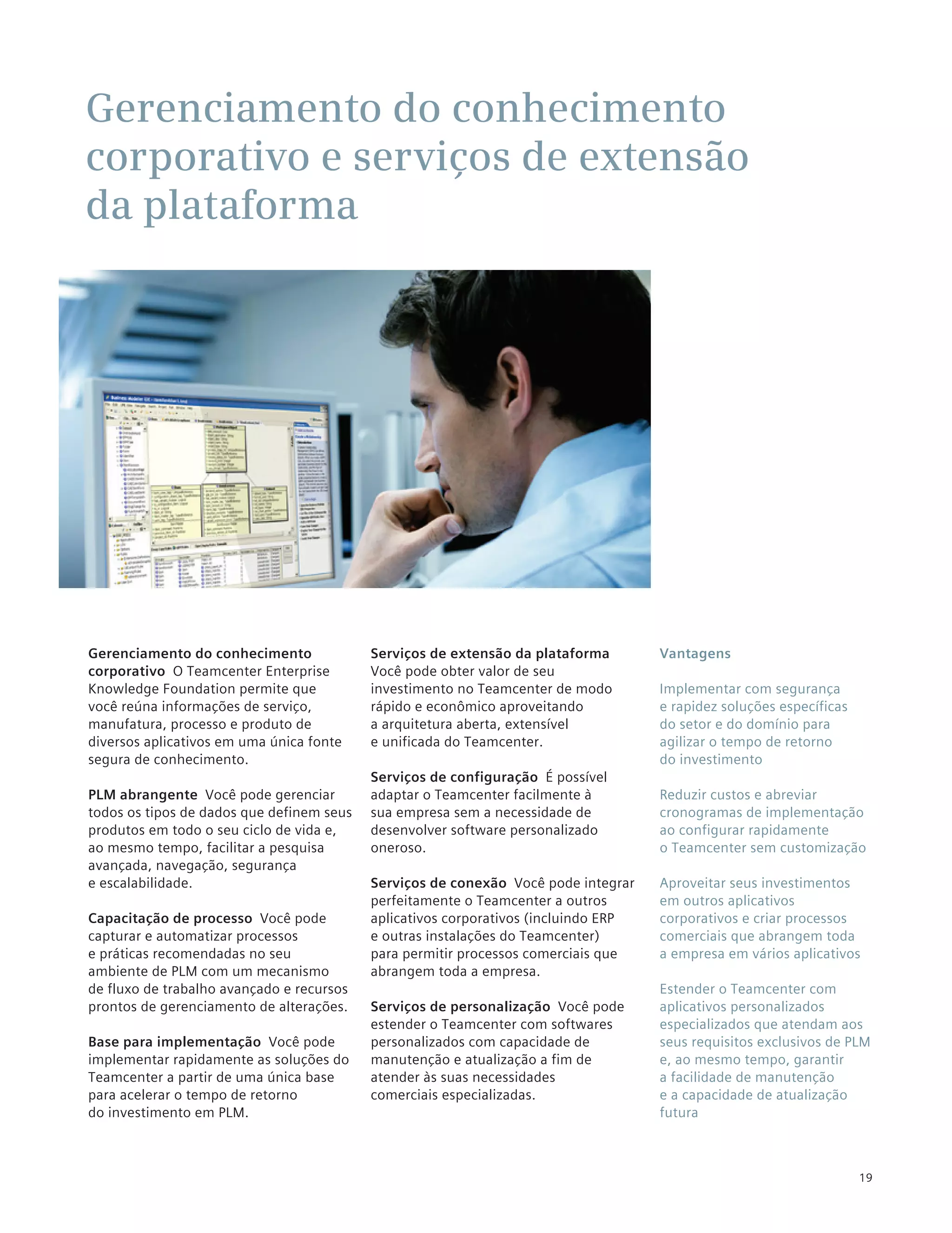 Gerenciamento do conhecimento
corporativo e serviços de extensão
da plataforma




Gerenciamento do conhecimento              Serviços de extensão da plataforma        Vantagens
corporativo O Teamcenter Enterprise        Você pode obter valor de seu
Knowledge Foundation permite que           investimento no Teamcenter de modo        Implementar com segurança
você reúna informações de serviço,         rápido e econômico aproveitando           e rapidez soluções específicas
manufatura, processo e produto de          a arquitetura aberta, extensível          do setor e do domínio para
diversos aplicativos em uma única fonte    e unificada do Teamcenter.                agilizar o tempo de retorno
segura de conhecimento.                                                              do investimento
                                           Serviços de configuração É possível
PLM abrangente Você pode gerenciar         adaptar o Teamcenter facilmente à         Reduzir custos e abreviar
todos os tipos de dados que definem seus   sua empresa sem a necessidade de          cronogramas de implementação
produtos em todo o seu ciclo de vida e,    desenvolver software personalizado        ao configurar rapidamente
ao mesmo tempo, facilitar a pesquisa       oneroso.                                  o Teamcenter sem customização
avançada, navegação, segurança
e escalabilidade.                          Serviços de conexão Você pode integrar    Aproveitar seus investimentos
                                           perfeitamente o Teamcenter a outros       em outros aplicativos
Capacitação de processo Você pode          aplicativos corporativos (incluindo ERP   corporativos e criar processos
capturar e automatizar processos           e outras instalações do Teamcenter)       comerciais que abrangem toda
e práticas recomendadas no seu             para permitir processos comerciais que    a empresa em vários aplicativos
ambiente de PLM com um mecanismo           abrangem toda a empresa.
de fluxo de trabalho avançado e recursos                                             Estender o Teamcenter com
prontos de gerenciamento de alterações.    Serviços de personalização Você pode      aplicativos personalizados
                                           estender o Teamcenter com softwares       especializados que atendam aos
Base para implementação Você pode          personalizados com capacidade de          seus requisitos exclusivos de PLM
implementar rapidamente as soluções do     manutenção e atualização a fim de         e, ao mesmo tempo, garantir
Teamcenter a partir de uma única base      atender às suas necessidades              a facilidade de manutenção
para acelerar o tempo de retorno           comerciais especializadas.                e a capacidade de atualização
do investimento em PLM.                                                              futura



                                                                                                                      19
 