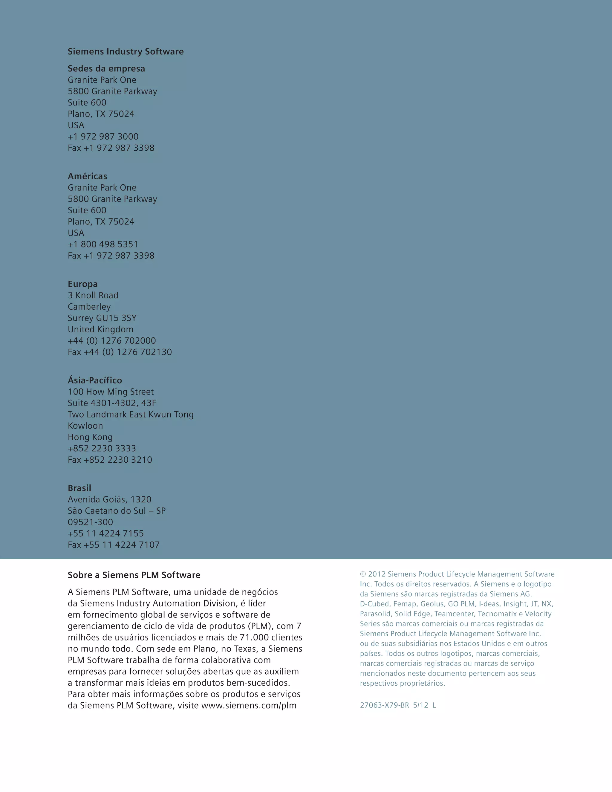 Siemens Industry Software
Sedes da empresa
Granite Park One
5800 Granite Parkway
Suite 600
Plano, TX 75024
USA
+1 972 987 3000
Fax +1 972 987 3398


Américas
Granite Park One
5800 Granite Parkway
Suite 600
Plano, TX 75024
USA
+1 800 498 5351
Fax +1 972 987 3398


Europa
3 Knoll Road
Camberley
Surrey GU15 3SY
United Kingdom
+44 (0) 1276 702000
Fax +44 (0) 1276 702130


Ásia-Pacífico
100 How Ming Street
Suite 4301-4302, 43F
Two Landmark East Kwun Tong
Kowloon
Hong Kong
+852 2230 3333
Fax +852 2230 3210


Brasil
Avenida Goiás, 1320
São Caetano do Sul – SP
09521-300
+55 11 4224 7155
Fax +55 11 4224 7107


Sobre a Siemens PLM Software                                © 2012 Siemens Product Lifecycle Management Software
                                                            Inc. Todos os direitos reservados. A Siemens e o logotipo
A Siemens PLM Software, uma unidade de negócios             da Siemens são marcas registradas da Siemens AG.
da Siemens Industry Automation Division, é líder            D-Cubed, Femap, Geolus, GO PLM, I-deas, Insight, JT, NX,
em fornecimento global de serviços e software de            Parasolid, Solid Edge, Teamcenter, Tecnomatix e Velocity
gerenciamento de ciclo de vida de produtos (PLM), com 7     Series são marcas comerciais ou marcas registradas da
                                                            Siemens Product Lifecycle Management Software Inc.
milhões de usuários licenciados e mais de 71.000 clientes
                                                            ou de suas subsidiárias nos Estados Unidos e em outros
no mundo todo. Com sede em Plano, no Texas, a Siemens       países. Todos os outros logotipos, marcas comerciais,
PLM Software trabalha de forma colaborativa com             marcas comerciais registradas ou marcas de serviço
empresas para fornecer soluções abertas que as auxiliem     mencionados neste documento pertencem aos seus
a transformar mais ideias em produtos bem-sucedidos.        respectivos proprietários.
Para obter mais informações sobre os produtos e serviços
da Siemens PLM Software, visite www.siemens.com/plm         27063-X79-BR 5/12 L
 